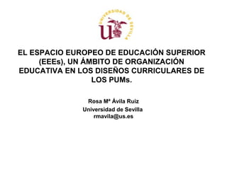 EL ESPACIO EUROPEO DE EDUCACIÓN SUPERIOR
(EEEs), UN ÁMBITO DE ORGANIZACIÓN
EDUCATIVA EN LOS DISEÑOS CURRICULARES DE
LOS PUMs.
Rosa Mª Ávila Ruiz
Universidad de Sevilla
rmavila@us.es

 
