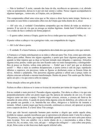 — Não te lembras? À noite, cansado das lutas do dia, recolhes-te ao aposento, e aí, abrindo
velas ao pensamento, deixas-te ir por um mar sereno e calmo. Nessa viagem acompanham-te
algumas raparigas... somos nós, as Utopias, nós, as Quimeras.

Tito compreendeu afinal uma coisa que se lhe estava a dizer havia tanto tempo. Sorriu-se, e
cravando os seus belos e namorados olhos nos da Utopia que tinha diante de si, disse:

— Ah! sois vós, é verdade! Consoladora companhia que me distrai de todas as misérias e
pesares. É no seio de vós que eu enxugo as minhas lágrimas. Ainda bem! Conforta-me ver-
vos a todas de face e embaixo de forma palpável.

— E queres saber, tornou a Utopia, quem nos leva a todas para tua companhia? Olha, vê.

O poeta voltou a cabeça e viu a peregrina visão, sua companheira de viagem.

— Ah! é ela! disse o poeta.

— É verdade. É a loura Fantasia, a companheira desvelada dos que pensam e dos que sentem.

A Fantasia e a Utopia entrelaçaram-se as mãos e olhavam para Tito. Este, como que enlevado,
olhava para ambas. Durou isto alguns segundos; o poeta quis fazer algumas perguntas, mas
quando ia falar reparou que as duas se haviam tornado mais delgadas e vaporosas. Articulou
alguma coisa; porém, vendo que elas iam ficando cada vez mais transparentes, e distinguindo-
lhes já pouco as feições, soltou estas palavras: — Então! que é isto? por que se desfazem
assim? — Mais e mais as sombras desapareciam, o poeta correu à sala do jogo; espetáculo
idêntico o esperava; era pavoroso; todas as figuras se desfaziam como se fossem feitas de
névoa. Atônito e palpitante, Tito percorreu algumas galerias e afinal saiu à praça; todos os
objetos estavam sofrendo a mesma transformação. Dentro de pouco Tito sentiu que lhe faltava
apoio aos pés e viu que estava solto no espaço.

Nesta situação soltou um grito de dor.

Fechou os olhos e deixou-se ir como se tivesse de encontrar por termo de viagem a morte.

Era na verdade o mais provável. Passados alguns segundos, Tito abriu os olhos e viu que caía
perpendicularmente sobre um ponto negro que lhe parecia do tamanho de um ovo. O corpo
rasgava como um raio o espaço. O ponto negro cresceu, cresceu, e cresceu até fazer-se do
tamanho de uma esfera. A queda do poeta tinha alguma coisa de diabólica; ele soltava de vez
em quando um gemido; o ar, batendo-lhe nos olhos, obrigava-o a fechá-los de instante a
instante. Afinal, o ponto negro que havia crescido, continuava a crescer, até aparecer ao poeta
com o aspecto da terra. É a terra! disse Tito consigo.

Creio que não haverá expressão humana para mostrar a alegria que sentiu aquela alma,
perdida no espaço, quando reconheceu que se aproximava do planeta natal. Curta foi a alegria.
Tito pensou, e pensou bem, que naquela velocidade quando tocasse em terra seria para nunca
mais levantar. Teve um calafrio: viu a morte diante de si, e encomendou a alma a Deus.
Assim foi, foi, ou antes, veio, veio, até que — milagre dos milagres! — caiu sobre uma praia,
de pé, firme como se não houvesse dado aquele infernal salto.
 