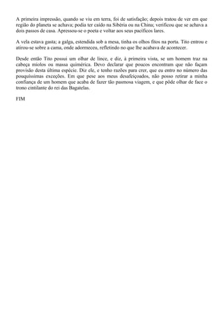 A primeira impressão, quando se viu em terra, foi de satisfação; depois tratou de ver em que
região do planeta se achava; podia ter caído na Sibéria ou na China; verificou que se achava a
dois passos de casa. Apressou-se o poeta e voltar aos seus pacíficos lares.

A vela estava gasta; a galga, estendida sob a mesa, tinha os olhos fitos na porta. Tito entrou e
atirou-se sobre a cama, onde adormeceu, refletindo no que lhe acabava de acontecer.

Desde então Tito possui um olhar de lince, e diz, à primeira vista, se um homem traz na
cabeça miolos ou massa quimérica. Devo declarar que poucos encontram que não façam
provisão desta última espécie. Diz ele, e tenho razões para crer, que eu entro no número das
pouquíssimas exceções. Em que pese aos meus desafeiçoados, não posso retirar a minha
confiança de um homem que acaba de fazer tão pasmosa viagem, e que pôde olhar de face o
trono cintilante do rei das Bagatelas.

FIM
 