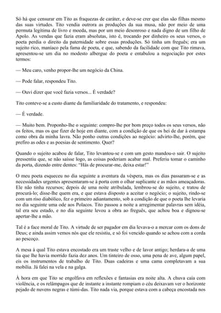 Só há que censurar em Tito as fraquezas de caráter, e deve-se crer que elas são filhas mesmo
das suas virtudes. Tito vendia outrora as produções da sua musa, não por meio de uma
permuta legítima de livro e moeda, mas por um meio desonroso e nada digno de um filho de
Apolo. As vendas que fazia eram absolutas, isto é, trocando por dinheiro os seus versos, o
poeta perdia o direito da paternidade sobre essas produções. Só tinha um freguês; era um
sujeito rico, maníaco pela fama de poeta, e que, sabendo da facilidade com que Tito rimava,
apresentou-se um dia no modesto albergue do poeta e entabulou a negociação por estes
termos:

— Meu caro, venho propor-lhe um negócio da China.

— Pode falar, respondeu Tito.

— Ouvi dizer que você fazia versos... É verdade?

Tito conteve-se a custo diante da familiaridade do tratamento, e respondeu:

— É verdade.

— Muito bem. Proponho-lhe o seguinte: compro-lhe por bom preço todos os seus versos, não
os feitos, mas os que fizer de hoje em diante, com a condição de que os hei de dar à estampa
como obra da minha lavra. Não ponho outras condições ao negócio: advirto-lhe, porém, que
prefiro as odes e as poesias de sentimento. Quer?

Quando o sujeito acabou de falar, Tito levantou-se e com um gesto mandou-o sair. O sujeito
pressentiu que, se não saísse logo, as coisas poderiam acabar mal. Preferiu tomar o caminho
da porta, dizendo entre dentes: “Hás de procurar-me, deixa estar!”

O meu poeta esqueceu no dia seguinte a aventura da véspera, mas os dias passaram-se e as
necessidades urgentes apresentaram-se à porta com o olhar suplicante e as mãos ameaçadoras.
Ele não tinha recursos; depois de uma noite atribulada, lembrou-se do sujeito, e tratou de
procurá-lo; disse-lhe quem era, e que estava disposto a aceitar o negócio; o sujeito, rindo-se
com um riso diabólico, fez o primeiro adiantamento, sob a condição de que o poeta lhe levaria
no dia seguinte uma ode aos Polacos. Tito passou a noite a arregimentar palavras sem idéia,
tal era seu estado, e no dia seguinte levou a obra ao freguês, que achou boa e dignou-se
apertar-lhe a mão.

Tal é a face moral de Tito. A virtude de ser pagador em dia levava-o a mercar com os dons de
Deus; e ainda assim vemos nós que ele resistiu, e só foi vencido quando se achou com a corda
ao pescoço.

A mesa à qual Tito estava encostado era um traste velho e de lavor antigo; herdara-a de uma
tia que lhe havia morrido fazia dez anos. Um tinteiro de osso, uma pena de ave, algum papel,
eis os instrumentos de trabalho de Tito. Duas cadeiras e uma cama completavam a sua
mobília. Já falei na vela e na galga.

À hora em que Tito se engolfava em reflexões e fantasias era noite alta. A chuva caía com
violência, e os relâmpagos que de instante a instante rompiam o céu deixavam ver o horizonte
pejado de nuvens negras e túmi-das. Tito nada via, porque estava com a cabeça encostada nos
 
