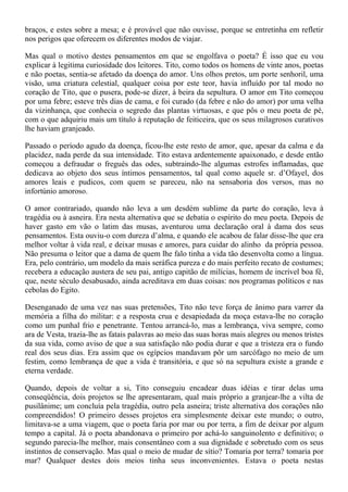 braços, e estes sobre a mesa; e é provável que não ouvisse, porque se entretinha em refletir
nos perigos que oferecem os diferentes modos de viajar.

Mas qual o motivo destes pensamentos em que se engolfava o poeta? É isso que eu vou
explicar à legitima curiosidade dos leitores. Tito, como todos os homens de vinte anos, poetas
e não poetas, sentia-se afetado da doença do amor. Uns olhos pretos, um porte senhoril, uma
visão, uma criatura celestial, qualquer coisa por este teor, havia influído por tal modo no
coração de Tito, que o pusera, pode-se dizer, à beira da sepultura. O amor em Tito começou
por uma febre; esteve três dias de cama, e foi curado (da febre e não do amor) por uma velha
da vizinhança, que conhecia o segredo das plantas virtuosas, e que pôs o meu poeta de pé,
com o que adquiriu mais um título à reputação de feiticeira, que os seus milagrosos curativos
lhe haviam granjeado.

Passado o período agudo da doença, ficou-lhe este resto de amor, que, apesar da calma e da
placidez, nada perde da sua intensidade. Tito estava ardentemente apaixonado, e desde então
começou a defraudar o freguês das odes, subtraindo-lhe algumas estrofes inflamadas, que
dedicava ao objeto dos seus íntimos pensamentos, tal qual como aquele sr. d’Ofayel, dos
amores leais e pudicos, com quem se pareceu, não na sensaboria dos versos, mas no
infortúnio amoroso.

O amor contrariado, quando não leva a um desdém sublime da parte do coração, leva à
tragédia ou à asneira. Era nesta alternativa que se debatia o espírito do meu poeta. Depois de
haver gasto em vão o latim das musas, aventurou uma declaração oral à dama dos seus
pensamentos. Esta ouviu-o com dureza d’alma, e quando ele acabou de falar disse-lhe que era
melhor voltar à vida real, e deixar musas e amores, para cuidar do alinho da própria pessoa.
Não presuma o leitor que a dama de quem lhe falo tinha a vida tão desenvolta como a língua.
Era, pelo contrário, um modelo da mais seráfica pureza e do mais perfeito recato de costumes;
recebera a educação austera de seu pai, antigo capitão de milícias, homem de incrível boa fé,
que, neste século desabusado, ainda acreditava em duas coisas: nos programas políticos e nas
cebolas do Egito.

Desenganado de uma vez nas suas pretensões, Tito não teve força de ânimo para varrer da
memória a filha do militar: e a resposta crua e desapiedada da moça estava-lhe no coração
como um punhal frio e penetrante. Tentou arrancá-lo, mas a lembrança, viva sempre, como
ara de Vesta, trazia-lhe as fatais palavras ao meio das suas horas mais alegres ou menos tristes
da sua vida, como aviso de que a sua satisfação não podia durar e que a tristeza era o fundo
real dos seus dias. Era assim que os egípcios mandavam pôr um sarcófago no meio de um
festim, como lembrança de que a vida é transitória, e que só na sepultura existe a grande e
eterna verdade.

Quando, depois de voltar a si, Tito conseguiu encadear duas idéias e tirar delas uma
conseqüência, dois projetos se lhe apresentaram, qual mais próprio a granjear-lhe a vilta de
pusilânime; um concluía pela tragédia, outro pela asneira; triste alternativa dos corações não
compreendidos! O primeiro desses projetos era simplesmente deixar este mundo; o outro,
limitava-se a uma viagem, que o poeta faria por mar ou por terra, a fim de deixar por algum
tempo a capital. Já o poeta abandonava o primeiro por achá-lo sanguinolento e definitivo; o
segundo parecia-lhe melhor, mais consentâneo com a sua dignidade e sobretudo com os seus
instintos de conservação. Mas qual o meio de mudar de sítio? Tomaria por terra? tomaria por
mar? Qualquer destes dois meios tinha seus inconvenientes. Estava o poeta nestas
 