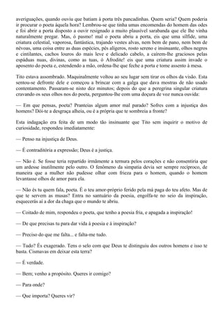 averiguações, quando ouviu que batiam à porta três pancadinhas. Quem seria? Quem poderia
ir procurar o poeta àquela hora? Lembrou-se que tinha umas encomendas do homem das odes
e foi abrir a porta disposto a ouvir resignado a muito plausível sarabanda que ele lhe vinha
naturalmente pregar. Mas, ó pasmo! mal o poeta abriu a porta, eis que uma sílfide, uma
criatura celestial, vaporosa, fantástica, trajando vestes alvas, nem bem de pano, nem bem de
névoas, uma coisa entre as duas espécies, pés alígeros, rosto sereno e insinuante, olhos negros
e cintilantes, cachos louros do mais leve e delicado cabelo, a caírem-lhe graciosos pelas
espáduas nuas, divinas, como as tuas, ó Afrodite! eis que uma criatura assim invade o
aposento do poeta e, estendendo a mão, ordena-lhe que feche a porta e tome assento à mesa.

Tito estava assombrado. Maquinalmente voltou ao seu lugar sem tirar os olhos da visão. Esta
sentou-se defronte dele e começou a brincar com a galga que dava mostras de não usado
contentamento. Passaram-se nisto dez minutos; depois do que a peregrina singular criatura
cravando os seus olhos nos do poeta, perguntou-lhe com uma doçura de voz nunca ouvida:

— Em que pensas, poeta? Pranteias algum amor mal parado? Sofres com a injustiça dos
homens? Dói-te a desgraça alheia, ou é a própria que te sombreia a fronte?

Esta indagação era feita de um modo tão insinuante que Tito sem inquirir o motivo de
curiosidade, respondeu imediatamente:

— Penso na injustiça de Deus.

— É contraditória a expressão; Deus é a justiça.

— Não é. Se fosse teria repartido irmãmente a ternura pelos corações e não consentiria que
um ardesse inutilmente pelo outro. O fenômeno da simpatia devia ser sempre recíproco, de
maneira que a mulher não pudesse olhar com frieza para o homem, quando o homem
levantasse olhos de amor para ela.

— Não és tu quem fala, poeta. É o teu amor-próprio ferido pela má paga do teu afeto. Mas de
que te servem as musas? Entra no santuário da poesia, engolfa-te no seio da inspiração,
esquecerás aí a dor da chaga que o mundo te abriu.

— Coitado de mim, respondeu o poeta, que tenho a poesia fria, e apagada a inspiração!

— De que precisas tu para dar vida à poesia e à inspiração?

— Preciso do que me falta... e falta-me tudo.

— Tudo? És exagerado. Tens o selo com que Deus te distinguiu dos outros homens e isso te
basta. Cismavas em deixar esta terra?

— É verdade.

— Bem; venho a propósito. Queres ir comigo?

— Para onde?

— Que importa? Queres vir?
 