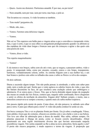 — Quero. Assim me distrairei. Partiremos amanhã. É por mar, ou por terra?

— Nem amanhã, nem por mar, nem por terra; mas hoje, e pelo ar.

Tito levantou-se e recuou. A visão levantou-se também.

— Tens medo? perguntou ela.

— Medo, não, mas...

— Vamos. Faremos uma deliciosa viagem.

— Vamos.

Não sei se Tito esperava um balão para a viagem aérea a que o convidava a inesperada visita;
mas, o que é certo, é que os seus olhos se arregalaram prodigiosamente quando viu abrirem-se
das espáduas da visão duas longas e brancas asas que ela começou a agitar e das quais caía
uma poeira de ouro.

— Vamos, disse a visão.

Tito repetiu maquinalmente:

— Vamos!

E ela tomou-o nos braços, subiu com ele até o teto, que se rasgou, e passaram ambos, visão e
poeta. A tempestade tinha, como por encanto, cessado; estava o céu limpo, transparente,
luminoso, verdadeiramente celeste, enfim. As estrelas fulgiam com a sua melhor luz, e um
luar branco e poético caía sobre os telhados das casas e sobre as flores e a relva dos campos.

Os dois subiram.

Durou a ascensão algum tempo. Tito não podia pensar; ia atordoado, e subia sem saber para
onde, nem a razão por quê. Sentia que o vento agitava os cabelos louros da visão, e que eles
lhe batiam docemente na face, do que resultava uma exalação celeste que embriagava e
adormecia. O ar estava puro e fresco. Tito, que se havia distraído algum tempo da ocupação
das musas no estudo das leis físicas, contava que, naquele subir continuado, breve chegariam
a sentir os efeitos da rarefação da atmosfera. Engano dele! Subiam sempre, e muito, mas a
atmosfera conservava-se sempre a mesma, e quanto mais ele subia melhor respirava.

Isto passou rápido pela mente do poeta. Como disse, ele não pensava; ia subindo sem olhar
para a terra. E para que olharia para a terra? A visão não podia conduzi-lo senão ao céu.

Em breve começou Tito a ver os planetas fronte por fronte. Era já sobre a madrugada. Vênus,
mais pálida e loura que de costume, ofuscava as estrelas com o seu clarão e com a sua beleza.
Tito teve um olhar de admiração para a deusa da manhã. Mas subia, subiam sempre. Os
planetas passavam à ilharga do poeta, como se fossem corcéis desenfreados. Afinal
penetraram em uma região inteiramente diversa das que haviam atravessado naquela
assombrosa viagem. Tito sentia expandir-se-lhe a alma na nova atmosfera. Seria aquilo o céu?
O poeta não ousava perguntar, e mudo esperava o termo da viagem. À proporção que
 