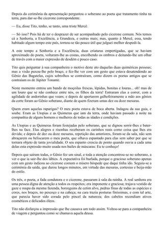 Depois da cerimônia da apresentação perguntou o soberano ao poeta que tratamento tinha na
terra, para dar-se-lhe cicerone correspondente.

— Eu, disse Tito, tenho, se tanto, uma triste Mercê.

— Só isso? Pois há de ter o desprazer de ser acompanhado pelo cicerone comum. Nós temos
cá a Senhoria, a Excelência, a Grandeza, e outras mais; mas, quanto à Mercê, essa, tendo
habitado algum tempo este país, tornou-se tão pouco útil que julguei melhor despedi-la.

A este tempo a Senhoria e a Excelência, duas criaturas empertigadas, que se haviam
aproximado do poeta, voltaram-lhe as costas, encolhendo os ombros e deitando-lhe um olhar
de través com a maior expressão de desdém e pouco caso.

Tito quis perguntar à sua companheira o motivo deste ato daquelas duas quiméricas pessoas;
mas a visão puxou-lhe pelo braço, e fez-lhe ver com um gesto que estava desatendendo ao
Gênio das Bagatelas, cujos sobrolhos se contraíram, como dizem os poetas antigos que se
contraíam os de Júpiter Tonante.

Neste momento entrou um bando de moçoilas frescas, lépidas, bonitas e louras... oh! mas de
um louro que se não conhece entre nós, os filhos da terra! Entraram elas a correr, com a
agilidade de andorinhas que voam; e depois de apertarem galhofeiramente a mão aos gênios
da corte foram ao Gênio soberano, diante de quem fizeram umas dez ou doze mesuras.

Quem eram aquelas raparigas? O meu poeta estava de boca aberta. Indagou da sua guia, e
soube. Eram as Utopias e as Quimeras que iam da terra, onde haviam passado a noite na
companhia de alguns homens e mulheres de todas as idades e condições.

As Utopias e as Quimeras foram festejadas pelo soberano, que se dignou sorrir-lhes e bater-
lhes na face. Elas alegres e risonhas receberam os carinhos reais como coisa que lhes era
devida; e depois de dez ou doze mesuras, repetição das anteriores, foram-se da sala, não sem
abraçarem ou beliscarem o meu poeta, que olhava espantado para elas sem saber por que se
tornara objeto de tanta jovialidade. O seu espanto crescia de ponto quando ouvia a cada uma
delas esta expressão muito usada nos bailes de máscaras: Eu te conheço!

Depois que saíram todas, o Gênio fez um sinal, e toda a atenção concentrou-se no soberano, a
ver o que ia sair-lhe dos lábios. A expectativa foi burlada, porque o gracioso soberano apenas
com um gesto indicou ao cicerone comum o misero hóspede que daqui tinha ido. Seguiu-se a
cerimônia da saída, que durou longos minutos, em virtude das mesuras, cortesias e beija-mão
do estilo.

Os três, o poeta, a fada condutora e o cicerone, passaram à sala da rainha. A real senhora era
uma pessoa digna de atenção a todos os respeitos; era imponente e graciosa; trajava vestido de
gaze e roupa da mesma fazenda, borzeguins de cetim alvo, pedras finas de todas as espécies e
cores, nos braços, no pescoço e na cabeça; na cara trazia posturas finíssimas, e com tal arte,
que parecia haver sido corada pelo pincel da natureza; dos cabelos recendiam ativos
cosméticos e delicados óleos.

Tito não disfarçou a impressão que lhe causava um todo assim. Voltou-se para a companheira
de viagem e perguntou como se chamava aquela deusa.
 