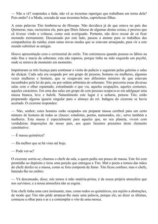 — Não a vê? respondeu a fada; não vê as trezentas raparigas que trabalham em torno dela?
Pois então? é a Moda, cercada de suas trezentas belas, caprichosas filhas.

A estas palavras Tito lembrou-se do Hissope. Não duvidava já de que estava no país das
Quimeras; mas, raciocinou ele, para que Dinis falasse de algumas destas coisas, é preciso que
cá tivesse vindo e voltasse, como está averiguado. Portanto, não devo recear de cá ficar
morando eternamente. Descansado por este lado, passou a atentar para os trabalhos das
companheiras da rainha; eram umas novas modas que se estavam arranjando, para vir a este
mundo substituir as antigas.

Houve apresentação com o cerimonial do estilo. Tito estremeceu quando pousou os lábios na
mão fina e macia da soberana; esta não reparou, porque tinha na mão esquerda um psyché,
onde se mirava de momento em momento.

Impetraram os três licença para continuar a visita do palácio e seguiram pelas galerias e salas
do alcáçar. Cada sala era ocupada por um grupo de pessoas, homens ou mulheres, algumas
vezes mulheres e homens, que se ocupavam nos diferentes misteres de que estavam
incumbidos pela lei do país, ou por ordem arbitrária do soberano. Tito percorria essas diversas
salas com o olhar espantado, estranhando o que via, aquelas ocupações, aqueles costumes,
aqueles caracteres. Em uma das salas um grupo de cem pessoas ocupava-se em adelgaçar uma
massa branca, leve e balofa. Naturalmente este lugar é a ucharia, pensou Tito; estão
preparando alguma iguaria singular para o almoço do rei. Indagou do cicerone se havia
acertado. O cicerone respondeu:

— Não, senhor; estes homens estão ocupados em preparar massa cerebral para um certo
número de homens de todas as classes: estadistas, poetas, namorados, etc.; serve também a
mulheres. Esta massa é especialmente para aqueles que, no seu planeta, vivem com
verdadeiras disposições do nosso país, aos quais fazemos presentes deste elemento
constitutivo.

— É massa quimérica?

— Da melhor que se há visto até hoje.

— Pode ver-se?

O cicerone sorriu-se; chamou o chefe da sala, a quem pediu um pouco de massa. Este foi com
prontidão ao depósito e tirou uma porção que entregou a Tito. Mal o poeta a tomou das mãos
do chefe desfez-se a massa, como se fora composta de fumo. Tito ficou confuso; mas o chefe,
batendo-lhe no ombro:

— Vá descansado, disse; nós temos à mão matéria-prima; é da nossa própria atmosfera que
nos servimos; e a nossa atmosfera não se esgota.

Este chefe tinha uma cara insinuante, mas, como todos os quiméricos, era sujeito a abstrações,
de modo que Tito não pôde arrancar-lhe mais uma palavra, porque ele, ao dizer as últimas,
começou a olhar para o ar e a contemplar o vôo de uma mosca.
 