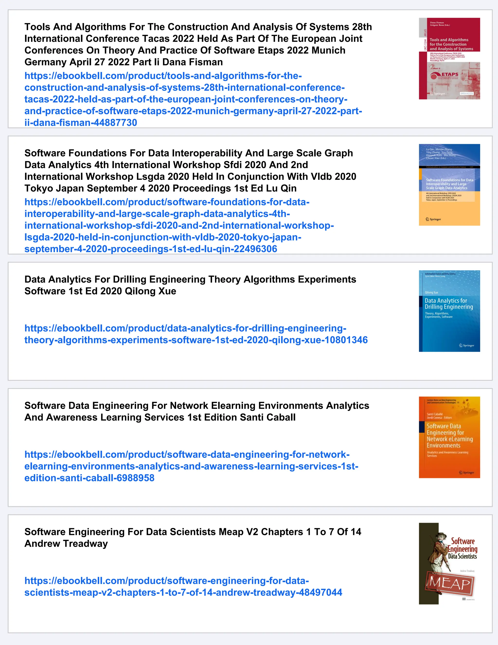 Tools And Algorithms For The Construction And Analysis Of Systems 28th International Conference Tacas 2022 Held As Part Of The European Joint Conferences On Theory And Practice Of Software Etaps 2022 Munich Germany April 27 2022 Part Ii Dana Fisman https://ebookbell.com/product/tools-and-algorithms-for-the- construction-and-analysis-of-systems-28th-international-conference- tacas-2022-held-as-part-of-the-european-joint-conferences-on-theory- and-practice-of-software-etaps-2022-munich-germany-april-27-2022-part- ii-dana-fisman-44887730 Software Foundations For Data Interoperability And Large Scale Graph Data Analytics 4th International Workshop Sfdi 2020 And 2nd International Workshop Lsgda 2020 Held In Conjunction With Vldb 2020 Tokyo Japan September 4 2020 Proceedings 1st Ed Lu Qin https://ebookbell.com/product/software-foundations-for-data- interoperability-and-large-scale-graph-data-analytics-4th- international-workshop-sfdi-2020-and-2nd-international-workshop- lsgda-2020-held-in-conjunction-with-vldb-2020-tokyo-japan- september-4-2020-proceedings-1st-ed-lu-qin-22496306 Data Analytics For Drilling Engineering Theory Algorithms Experiments Software 1st Ed 2020 Qilong Xue https://ebookbell.com/product/data-analytics-for-drilling-engineering- theory-algorithms-experiments-software-1st-ed-2020-qilong-xue-10801346 Software Data Engineering For Network Elearning Environments Analytics And Awareness Learning Services 1st Edition Santi Caball https://ebookbell.com/product/software-data-engineering-for-network- elearning-environments-analytics-and-awareness-learning-services-1st- edition-santi-caball-6988958 Software Engineering For Data Scientists Meap V2 Chapters 1 To 7 Of 14 Andrew Treadway https://ebookbell.com/product/software-engineering-for-data- scientists-meap-v2-chapters-1-to-7-of-14-andrew-treadway-48497044 