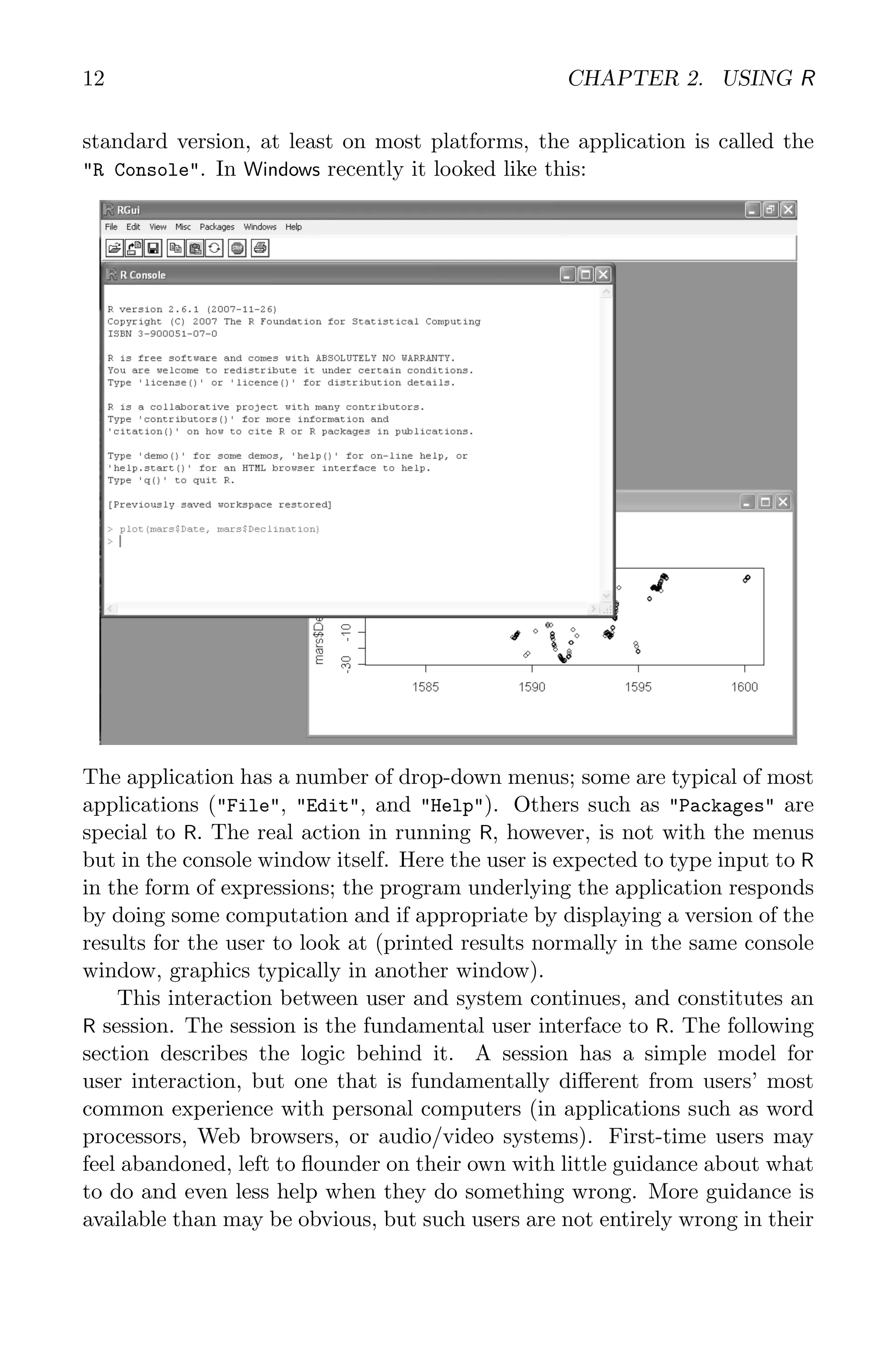 12 CHAPTER 2. USING R standard version, at least on most platforms, the application is called the "R Console". In Windows recently it looked like this: The application has a number of drop-down menus; some are typical of most applications ("File", "Edit", and "Help"). Others such as "Packages" are special to R. The real action in running R, however, is not with the menus but in the console window itself. Here the user is expected to type input to R in the form of expressions; the program underlying the application responds by doing some computation and if appropriate by displaying a version of the results for the user to look at (printed results normally in the same console window, graphics typically in another window). This interaction between user and system continues, and constitutes an R session. The session is the fundamental user interface to R. The following section describes the logic behind it. A session has a simple model for user interaction, but one that is fundamentally different from users’ most common experience with personal computers (in applications such as word processors, Web browsers, or audio/video systems). First-time users may feel abandoned, left to flounder on their own with little guidance about what to do and even less help when they do something wrong. More guidance is available than may be obvious, but such users are not entirely wrong in their 