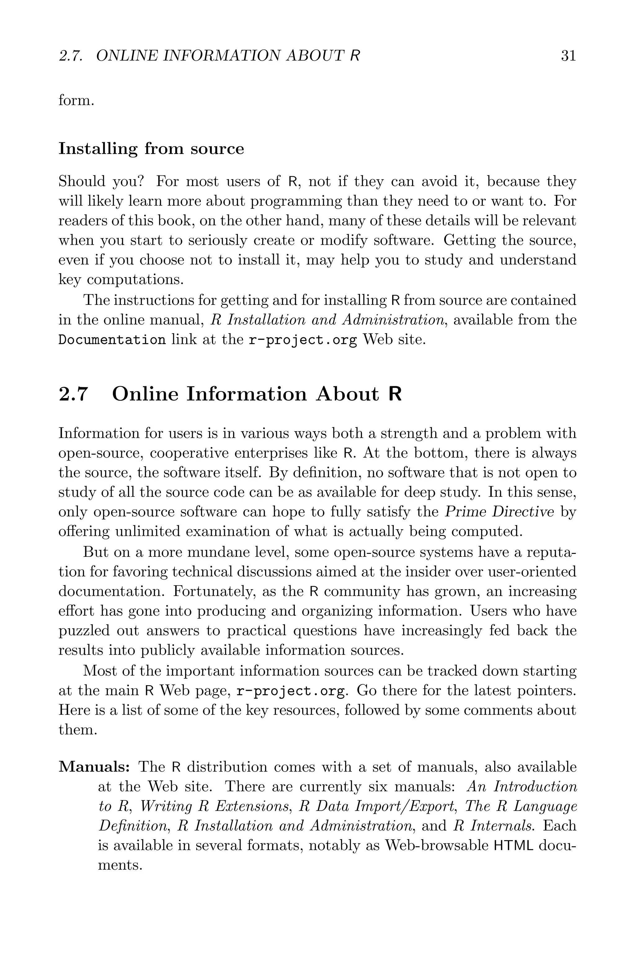 2.7. ONLINE INFORMATION ABOUT R 31 form. Installing from source Should you? For most users of R, not if they can avoid it, because they will likely learn more about programming than they need to or want to. For readers of this book, on the other hand, many of these details will be relevant when you start to seriously create or modify software. Getting the source, even if you choose not to install it, may help you to study and understand key computations. The instructions for getting and for installing R from source are contained in the online manual, R Installation and Administration, available from the Documentation link at the r-project.org Web site. 2.7 Online Information About R Information for users is in various ways both a strength and a problem with open-source, cooperative enterprises like R. At the bottom, there is always the source, the software itself. By definition, no software that is not open to study of all the source code can be as available for deep study. In this sense, only open-source software can hope to fully satisfy the Prime Directive by offering unlimited examination of what is actually being computed. But on a more mundane level, some open-source systems have a reputa- tion for favoring technical discussions aimed at the insider over user-oriented documentation. Fortunately, as the R community has grown, an increasing effort has gone into producing and organizing information. Users who have puzzled out answers to practical questions have increasingly fed back the results into publicly available information sources. Most of the important information sources can be tracked down starting at the main R Web page, r-project.org. Go there for the latest pointers. Here is a list of some of the key resources, followed by some comments about them. Manuals: The R distribution comes with a set of manuals, also available at the Web site. There are currently six manuals: An Introduction to R, Writing R Extensions, R Data Import/Export, The R Language Definition, R Installation and Administration, and R Internals. Each is available in several formats, notably as Web-browsable HTML docu- ments. 