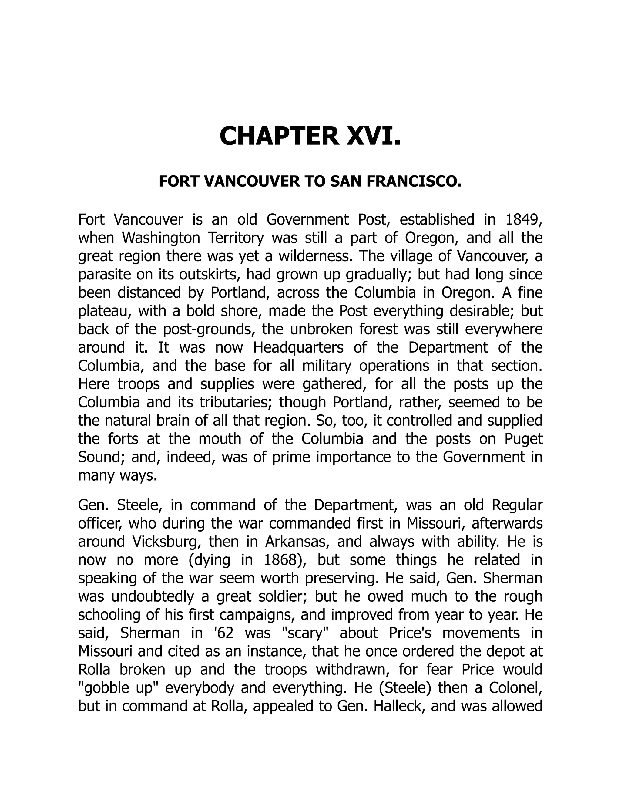 CHAPTER XVI. FORT VANCOUVER TO SAN FRANCISCO. Fort Vancouver is an old Government Post, established in 1849, when Washington Territory was still a part of Oregon, and all the great region there was yet a wilderness. The village of Vancouver, a parasite on its outskirts, had grown up gradually; but had long since been distanced by Portland, across the Columbia in Oregon. A fine plateau, with a bold shore, made the Post everything desirable; but back of the post-grounds, the unbroken forest was still everywhere around it. It was now Headquarters of the Department of the Columbia, and the base for all military operations in that section. Here troops and supplies were gathered, for all the posts up the Columbia and its tributaries; though Portland, rather, seemed to be the natural brain of all that region. So, too, it controlled and supplied the forts at the mouth of the Columbia and the posts on Puget Sound; and, indeed, was of prime importance to the Government in many ways. Gen. Steele, in command of the Department, was an old Regular officer, who during the war commanded first in Missouri, afterwards around Vicksburg, then in Arkansas, and always with ability. He is now no more (dying in 1868), but some things he related in speaking of the war seem worth preserving. He said, Gen. Sherman was undoubtedly a great soldier; but he owed much to the rough schooling of his first campaigns, and improved from year to year. He said, Sherman in '62 was "scary" about Price's movements in Missouri and cited as an instance, that he once ordered the depot at Rolla broken up and the troops withdrawn, for fear Price would "gobble up" everybody and everything. He (Steele) then a Colonel, but in command at Rolla, appealed to Gen. Halleck, and was allowed 