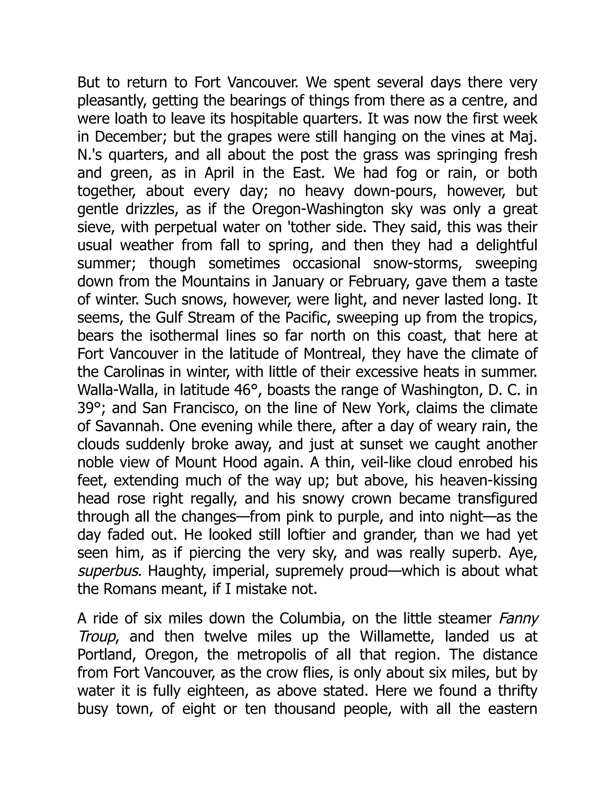 But to return to Fort Vancouver. We spent several days there very pleasantly, getting the bearings of things from there as a centre, and were loath to leave its hospitable quarters. It was now the first week in December; but the grapes were still hanging on the vines at Maj. N.'s quarters, and all about the post the grass was springing fresh and green, as in April in the East. We had fog or rain, or both together, about every day; no heavy down-pours, however, but gentle drizzles, as if the Oregon-Washington sky was only a great sieve, with perpetual water on 'tother side. They said, this was their usual weather from fall to spring, and then they had a delightful summer; though sometimes occasional snow-storms, sweeping down from the Mountains in January or February, gave them a taste of winter. Such snows, however, were light, and never lasted long. It seems, the Gulf Stream of the Pacific, sweeping up from the tropics, bears the isothermal lines so far north on this coast, that here at Fort Vancouver in the latitude of Montreal, they have the climate of the Carolinas in winter, with little of their excessive heats in summer. Walla-Walla, in latitude 46°, boasts the range of Washington, D. C. in 39°; and San Francisco, on the line of New York, claims the climate of Savannah. One evening while there, after a day of weary rain, the clouds suddenly broke away, and just at sunset we caught another noble view of Mount Hood again. A thin, veil-like cloud enrobed his feet, extending much of the way up; but above, his heaven-kissing head rose right regally, and his snowy crown became transfigured through all the changes—from pink to purple, and into night—as the day faded out. He looked still loftier and grander, than we had yet seen him, as if piercing the very sky, and was really superb. Aye, superbus. Haughty, imperial, supremely proud—which is about what the Romans meant, if I mistake not. A ride of six miles down the Columbia, on the little steamer Fanny Troup, and then twelve miles up the Willamette, landed us at Portland, Oregon, the metropolis of all that region. The distance from Fort Vancouver, as the crow flies, is only about six miles, but by water it is fully eighteen, as above stated. Here we found a thrifty busy town, of eight or ten thousand people, with all the eastern 
