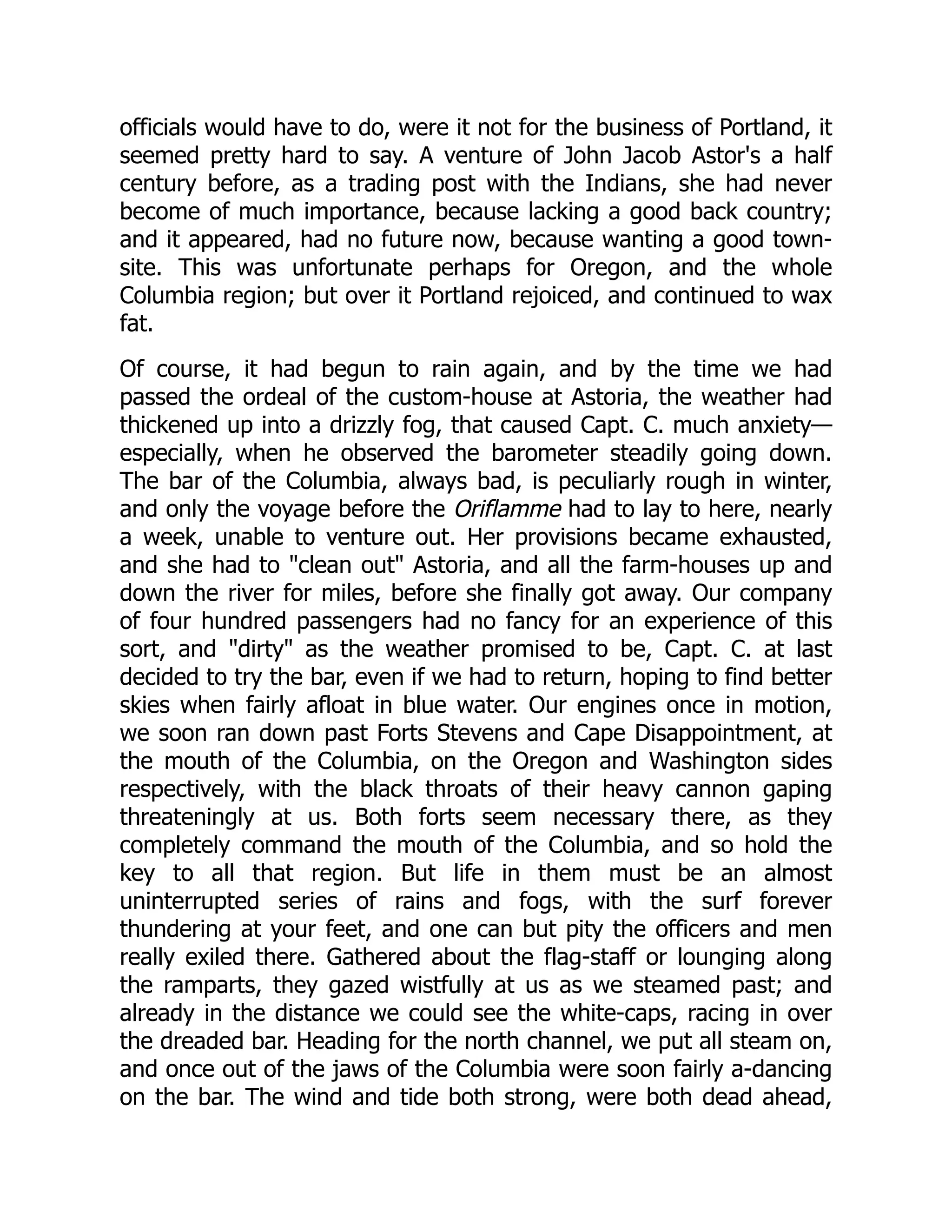 officials would have to do, were it not for the business of Portland, it seemed pretty hard to say. A venture of John Jacob Astor's a half century before, as a trading post with the Indians, she had never become of much importance, because lacking a good back country; and it appeared, had no future now, because wanting a good town- site. This was unfortunate perhaps for Oregon, and the whole Columbia region; but over it Portland rejoiced, and continued to wax fat. Of course, it had begun to rain again, and by the time we had passed the ordeal of the custom-house at Astoria, the weather had thickened up into a drizzly fog, that caused Capt. C. much anxiety— especially, when he observed the barometer steadily going down. The bar of the Columbia, always bad, is peculiarly rough in winter, and only the voyage before the Oriflamme had to lay to here, nearly a week, unable to venture out. Her provisions became exhausted, and she had to "clean out" Astoria, and all the farm-houses up and down the river for miles, before she finally got away. Our company of four hundred passengers had no fancy for an experience of this sort, and "dirty" as the weather promised to be, Capt. C. at last decided to try the bar, even if we had to return, hoping to find better skies when fairly afloat in blue water. Our engines once in motion, we soon ran down past Forts Stevens and Cape Disappointment, at the mouth of the Columbia, on the Oregon and Washington sides respectively, with the black throats of their heavy cannon gaping threateningly at us. Both forts seem necessary there, as they completely command the mouth of the Columbia, and so hold the key to all that region. But life in them must be an almost uninterrupted series of rains and fogs, with the surf forever thundering at your feet, and one can but pity the officers and men really exiled there. Gathered about the flag-staff or lounging along the ramparts, they gazed wistfully at us as we steamed past; and already in the distance we could see the white-caps, racing in over the dreaded bar. Heading for the north channel, we put all steam on, and once out of the jaws of the Columbia were soon fairly a-dancing on the bar. The wind and tide both strong, were both dead ahead, 