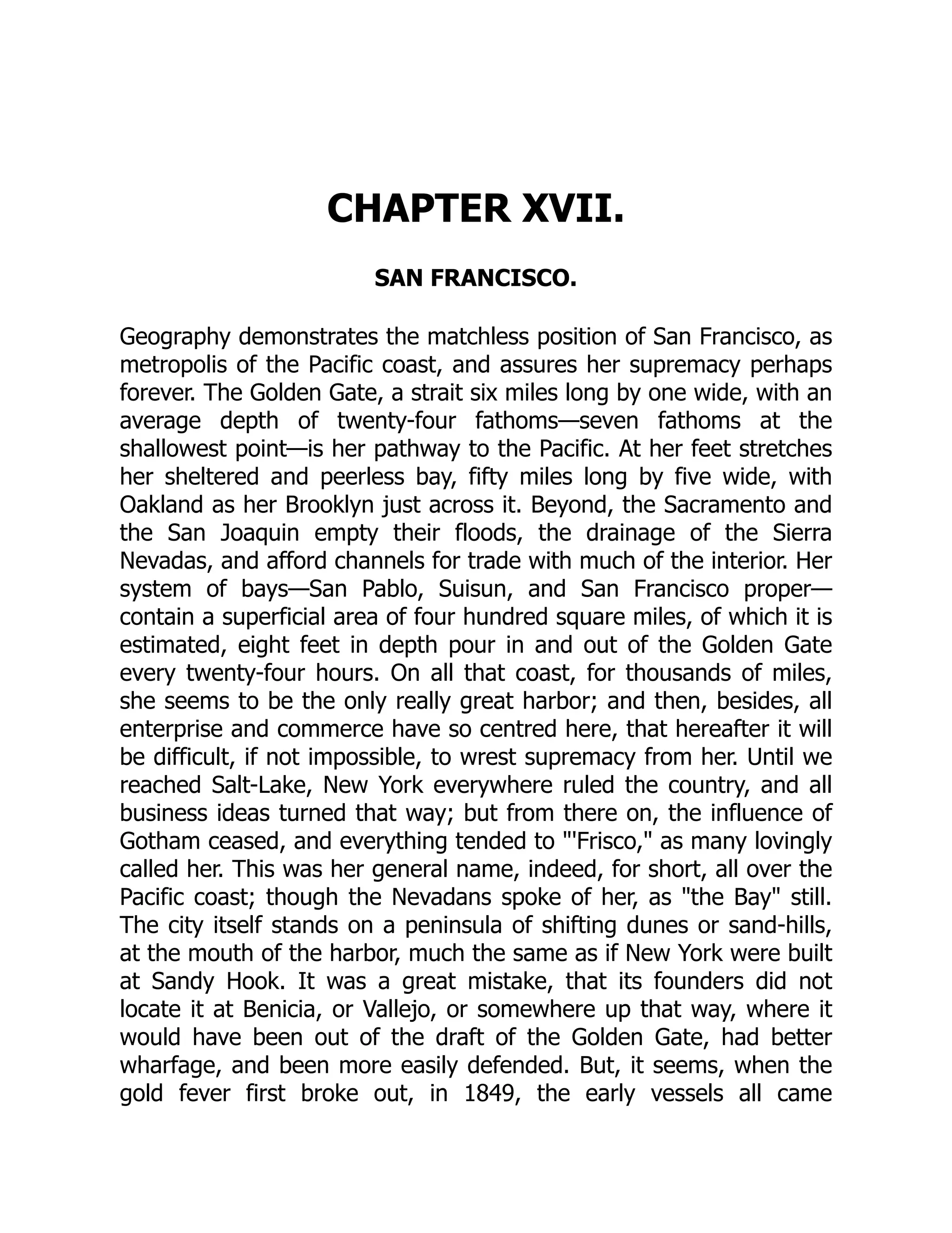 CHAPTER XVII. SAN FRANCISCO. Geography demonstrates the matchless position of San Francisco, as metropolis of the Pacific coast, and assures her supremacy perhaps forever. The Golden Gate, a strait six miles long by one wide, with an average depth of twenty-four fathoms—seven fathoms at the shallowest point—is her pathway to the Pacific. At her feet stretches her sheltered and peerless bay, fifty miles long by five wide, with Oakland as her Brooklyn just across it. Beyond, the Sacramento and the San Joaquin empty their floods, the drainage of the Sierra Nevadas, and afford channels for trade with much of the interior. Her system of bays—San Pablo, Suisun, and San Francisco proper— contain a superficial area of four hundred square miles, of which it is estimated, eight feet in depth pour in and out of the Golden Gate every twenty-four hours. On all that coast, for thousands of miles, she seems to be the only really great harbor; and then, besides, all enterprise and commerce have so centred here, that hereafter it will be difficult, if not impossible, to wrest supremacy from her. Until we reached Salt-Lake, New York everywhere ruled the country, and all business ideas turned that way; but from there on, the influence of Gotham ceased, and everything tended to "'Frisco," as many lovingly called her. This was her general name, indeed, for short, all over the Pacific coast; though the Nevadans spoke of her, as "the Bay" still. The city itself stands on a peninsula of shifting dunes or sand-hills, at the mouth of the harbor, much the same as if New York were built at Sandy Hook. It was a great mistake, that its founders did not locate it at Benicia, or Vallejo, or somewhere up that way, where it would have been out of the draft of the Golden Gate, had better wharfage, and been more easily defended. But, it seems, when the gold fever first broke out, in 1849, the early vessels all came 