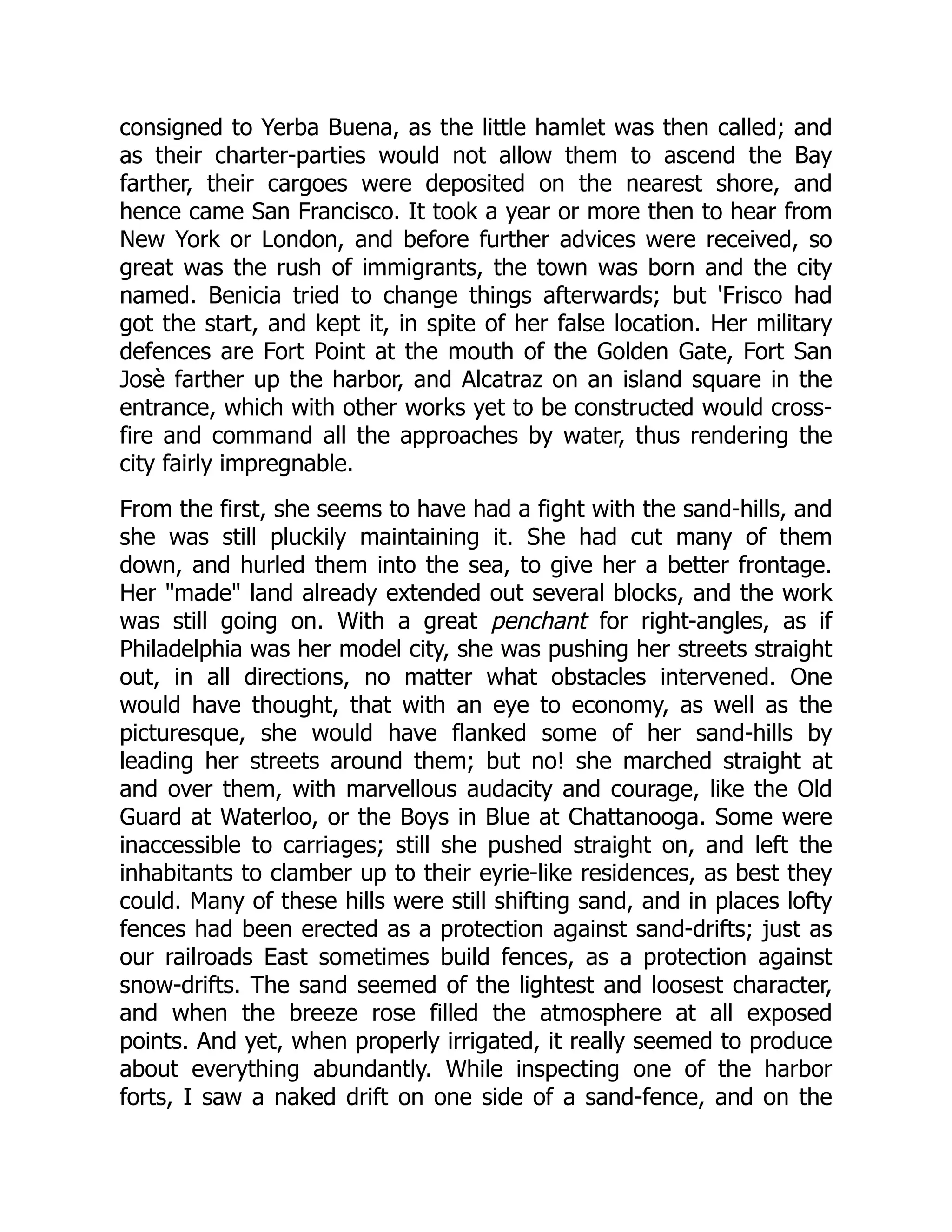 consigned to Yerba Buena, as the little hamlet was then called; and as their charter-parties would not allow them to ascend the Bay farther, their cargoes were deposited on the nearest shore, and hence came San Francisco. It took a year or more then to hear from New York or London, and before further advices were received, so great was the rush of immigrants, the town was born and the city named. Benicia tried to change things afterwards; but 'Frisco had got the start, and kept it, in spite of her false location. Her military defences are Fort Point at the mouth of the Golden Gate, Fort San Josè farther up the harbor, and Alcatraz on an island square in the entrance, which with other works yet to be constructed would cross- fire and command all the approaches by water, thus rendering the city fairly impregnable. From the first, she seems to have had a fight with the sand-hills, and she was still pluckily maintaining it. She had cut many of them down, and hurled them into the sea, to give her a better frontage. Her "made" land already extended out several blocks, and the work was still going on. With a great penchant for right-angles, as if Philadelphia was her model city, she was pushing her streets straight out, in all directions, no matter what obstacles intervened. One would have thought, that with an eye to economy, as well as the picturesque, she would have flanked some of her sand-hills by leading her streets around them; but no! she marched straight at and over them, with marvellous audacity and courage, like the Old Guard at Waterloo, or the Boys in Blue at Chattanooga. Some were inaccessible to carriages; still she pushed straight on, and left the inhabitants to clamber up to their eyrie-like residences, as best they could. Many of these hills were still shifting sand, and in places lofty fences had been erected as a protection against sand-drifts; just as our railroads East sometimes build fences, as a protection against snow-drifts. The sand seemed of the lightest and loosest character, and when the breeze rose filled the atmosphere at all exposed points. And yet, when properly irrigated, it really seemed to produce about everything abundantly. While inspecting one of the harbor forts, I saw a naked drift on one side of a sand-fence, and on the 