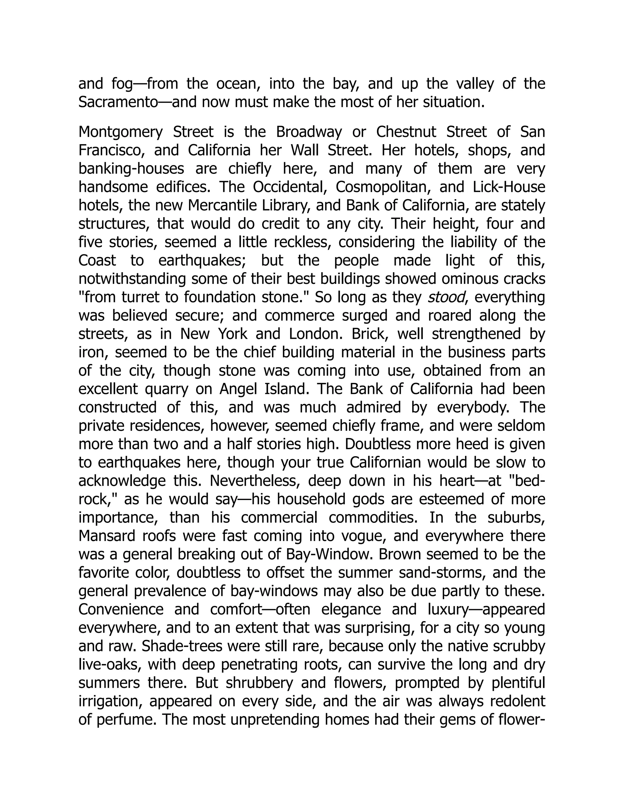 and fog—from the ocean, into the bay, and up the valley of the Sacramento—and now must make the most of her situation. Montgomery Street is the Broadway or Chestnut Street of San Francisco, and California her Wall Street. Her hotels, shops, and banking-houses are chiefly here, and many of them are very handsome edifices. The Occidental, Cosmopolitan, and Lick-House hotels, the new Mercantile Library, and Bank of California, are stately structures, that would do credit to any city. Their height, four and five stories, seemed a little reckless, considering the liability of the Coast to earthquakes; but the people made light of this, notwithstanding some of their best buildings showed ominous cracks "from turret to foundation stone." So long as they stood, everything was believed secure; and commerce surged and roared along the streets, as in New York and London. Brick, well strengthened by iron, seemed to be the chief building material in the business parts of the city, though stone was coming into use, obtained from an excellent quarry on Angel Island. The Bank of California had been constructed of this, and was much admired by everybody. The private residences, however, seemed chiefly frame, and were seldom more than two and a half stories high. Doubtless more heed is given to earthquakes here, though your true Californian would be slow to acknowledge this. Nevertheless, deep down in his heart—at "bed- rock," as he would say—his household gods are esteemed of more importance, than his commercial commodities. In the suburbs, Mansard roofs were fast coming into vogue, and everywhere there was a general breaking out of Bay-Window. Brown seemed to be the favorite color, doubtless to offset the summer sand-storms, and the general prevalence of bay-windows may also be due partly to these. Convenience and comfort—often elegance and luxury—appeared everywhere, and to an extent that was surprising, for a city so young and raw. Shade-trees were still rare, because only the native scrubby live-oaks, with deep penetrating roots, can survive the long and dry summers there. But shrubbery and flowers, prompted by plentiful irrigation, appeared on every side, and the air was always redolent of perfume. The most unpretending homes had their gems of flower- 
