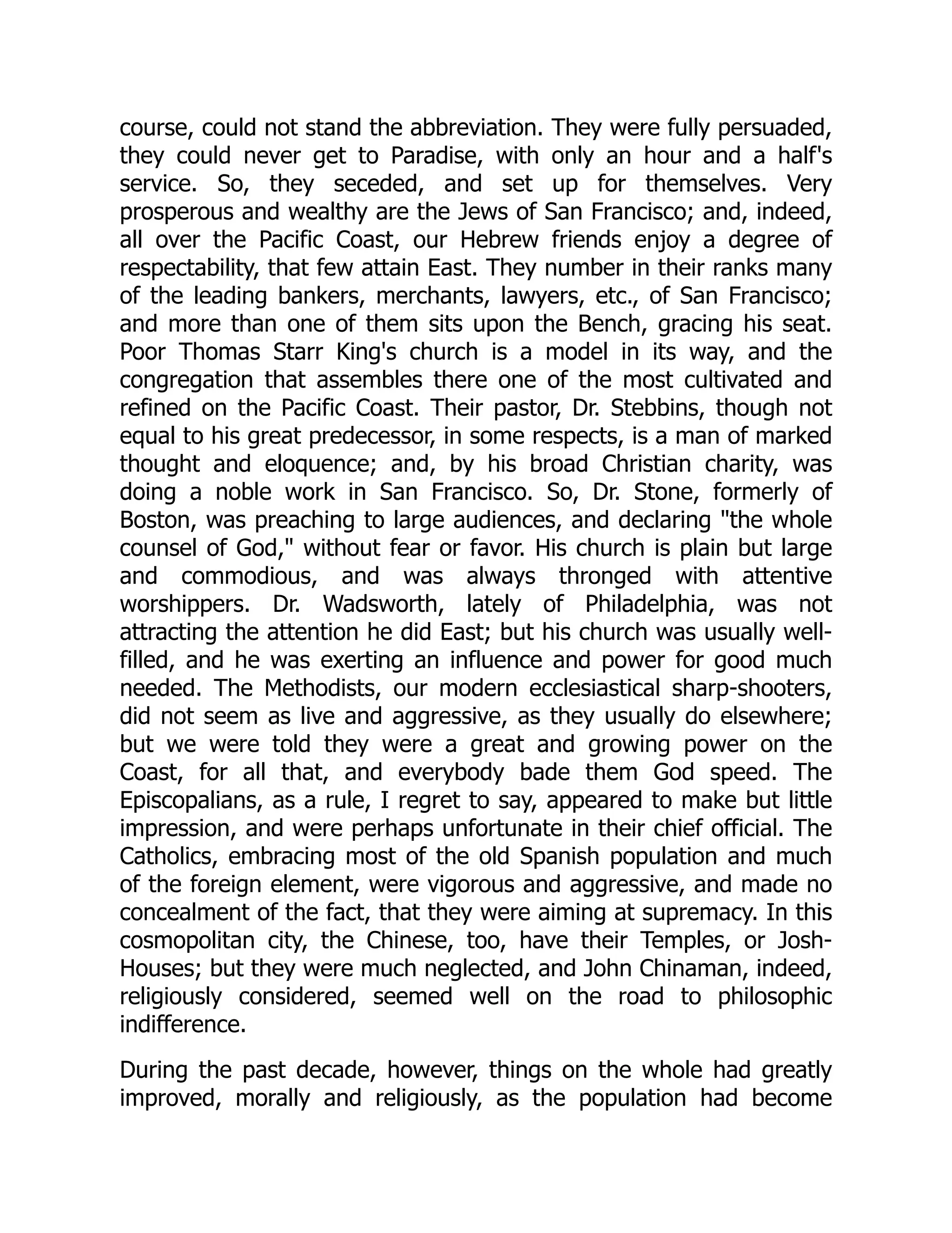 course, could not stand the abbreviation. They were fully persuaded, they could never get to Paradise, with only an hour and a half's service. So, they seceded, and set up for themselves. Very prosperous and wealthy are the Jews of San Francisco; and, indeed, all over the Pacific Coast, our Hebrew friends enjoy a degree of respectability, that few attain East. They number in their ranks many of the leading bankers, merchants, lawyers, etc., of San Francisco; and more than one of them sits upon the Bench, gracing his seat. Poor Thomas Starr King's church is a model in its way, and the congregation that assembles there one of the most cultivated and refined on the Pacific Coast. Their pastor, Dr. Stebbins, though not equal to his great predecessor, in some respects, is a man of marked thought and eloquence; and, by his broad Christian charity, was doing a noble work in San Francisco. So, Dr. Stone, formerly of Boston, was preaching to large audiences, and declaring "the whole counsel of God," without fear or favor. His church is plain but large and commodious, and was always thronged with attentive worshippers. Dr. Wadsworth, lately of Philadelphia, was not attracting the attention he did East; but his church was usually well- filled, and he was exerting an influence and power for good much needed. The Methodists, our modern ecclesiastical sharp-shooters, did not seem as live and aggressive, as they usually do elsewhere; but we were told they were a great and growing power on the Coast, for all that, and everybody bade them God speed. The Episcopalians, as a rule, I regret to say, appeared to make but little impression, and were perhaps unfortunate in their chief official. The Catholics, embracing most of the old Spanish population and much of the foreign element, were vigorous and aggressive, and made no concealment of the fact, that they were aiming at supremacy. In this cosmopolitan city, the Chinese, too, have their Temples, or Josh- Houses; but they were much neglected, and John Chinaman, indeed, religiously considered, seemed well on the road to philosophic indifference. During the past decade, however, things on the whole had greatly improved, morally and religiously, as the population had become 