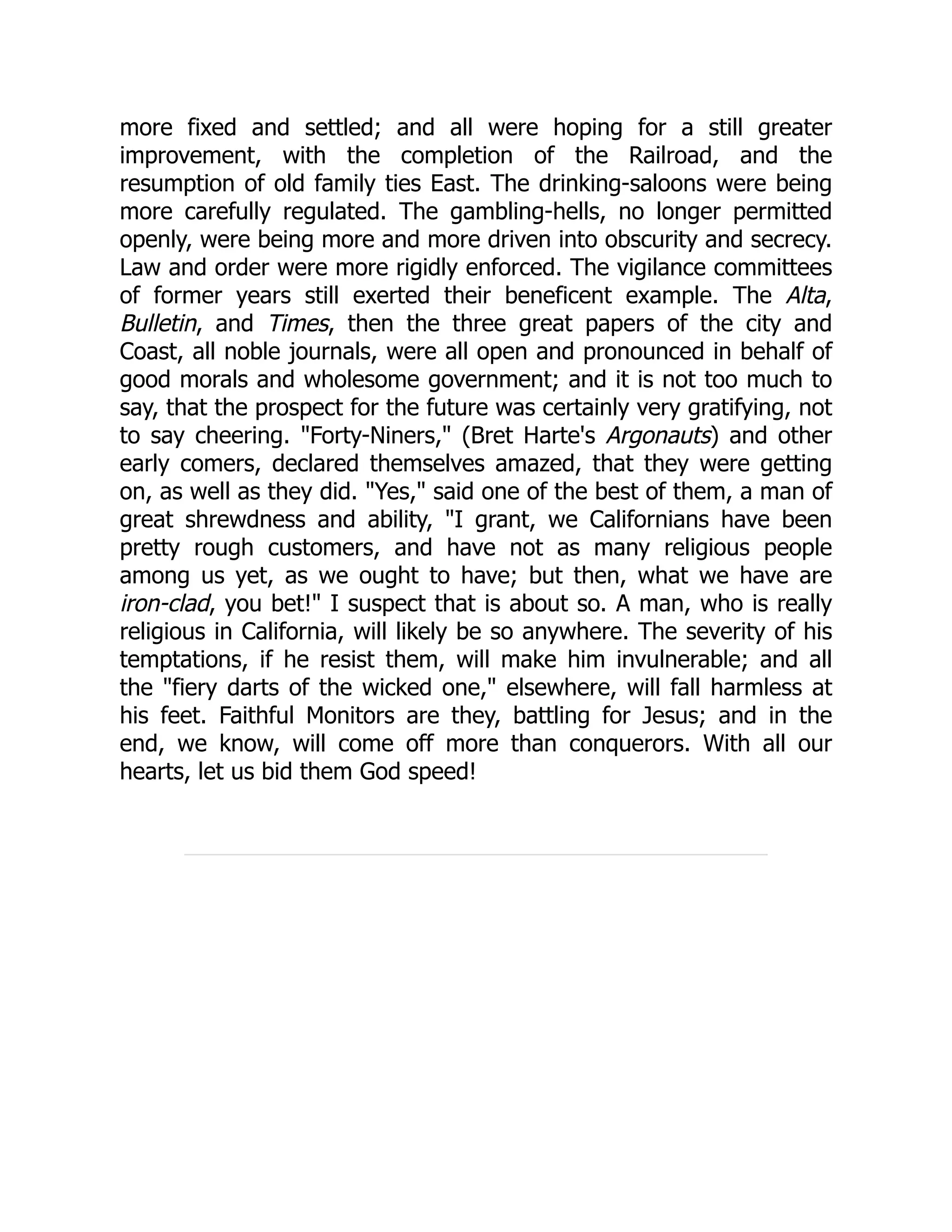 more fixed and settled; and all were hoping for a still greater improvement, with the completion of the Railroad, and the resumption of old family ties East. The drinking-saloons were being more carefully regulated. The gambling-hells, no longer permitted openly, were being more and more driven into obscurity and secrecy. Law and order were more rigidly enforced. The vigilance committees of former years still exerted their beneficent example. The Alta, Bulletin, and Times, then the three great papers of the city and Coast, all noble journals, were all open and pronounced in behalf of good morals and wholesome government; and it is not too much to say, that the prospect for the future was certainly very gratifying, not to say cheering. "Forty-Niners," (Bret Harte's Argonauts) and other early comers, declared themselves amazed, that they were getting on, as well as they did. "Yes," said one of the best of them, a man of great shrewdness and ability, "I grant, we Californians have been pretty rough customers, and have not as many religious people among us yet, as we ought to have; but then, what we have are iron-clad, you bet!" I suspect that is about so. A man, who is really religious in California, will likely be so anywhere. The severity of his temptations, if he resist them, will make him invulnerable; and all the "fiery darts of the wicked one," elsewhere, will fall harmless at his feet. Faithful Monitors are they, battling for Jesus; and in the end, we know, will come off more than conquerors. With all our hearts, let us bid them God speed! 