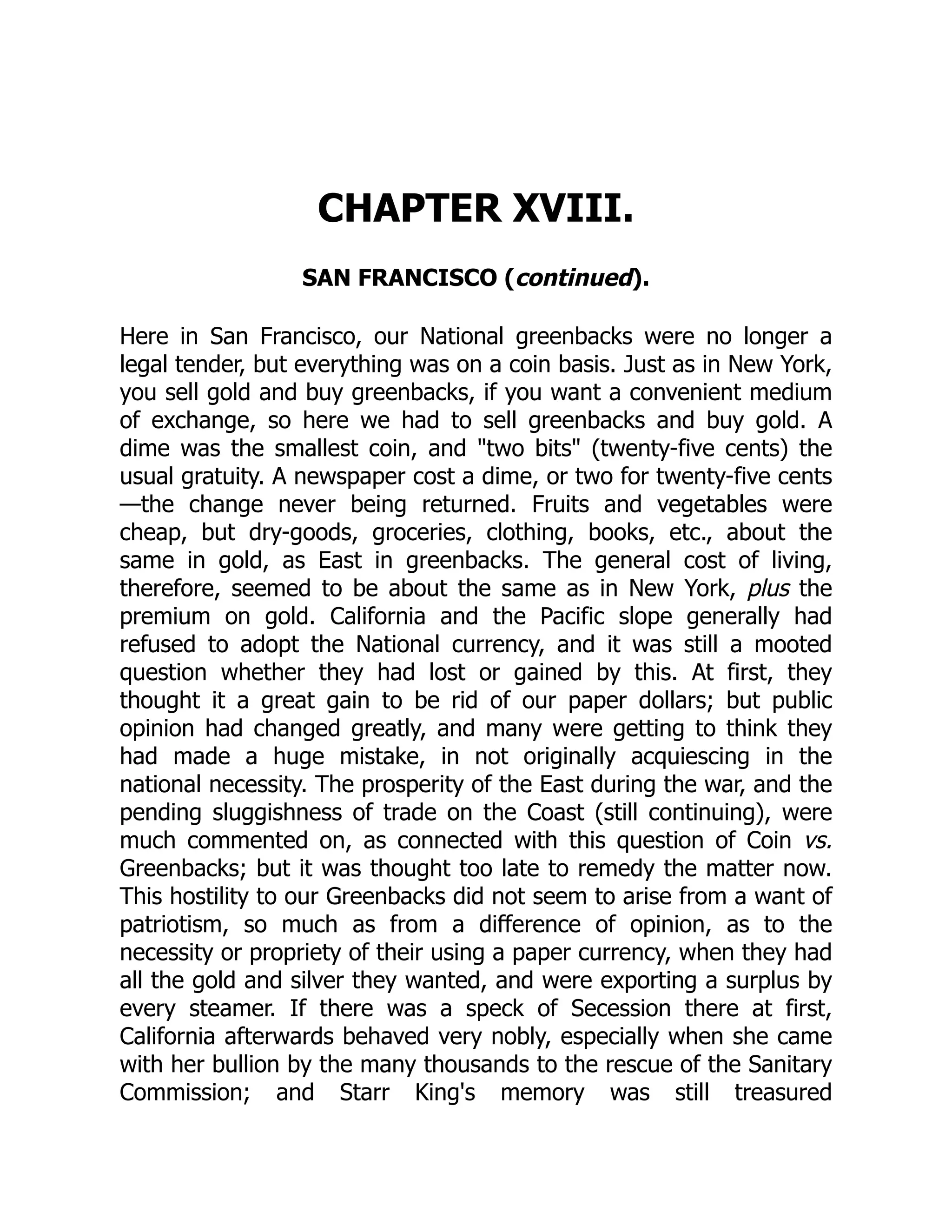CHAPTER XVIII. SAN FRANCISCO (continued). Here in San Francisco, our National greenbacks were no longer a legal tender, but everything was on a coin basis. Just as in New York, you sell gold and buy greenbacks, if you want a convenient medium of exchange, so here we had to sell greenbacks and buy gold. A dime was the smallest coin, and "two bits" (twenty-five cents) the usual gratuity. A newspaper cost a dime, or two for twenty-five cents —the change never being returned. Fruits and vegetables were cheap, but dry-goods, groceries, clothing, books, etc., about the same in gold, as East in greenbacks. The general cost of living, therefore, seemed to be about the same as in New York, plus the premium on gold. California and the Pacific slope generally had refused to adopt the National currency, and it was still a mooted question whether they had lost or gained by this. At first, they thought it a great gain to be rid of our paper dollars; but public opinion had changed greatly, and many were getting to think they had made a huge mistake, in not originally acquiescing in the national necessity. The prosperity of the East during the war, and the pending sluggishness of trade on the Coast (still continuing), were much commented on, as connected with this question of Coin vs. Greenbacks; but it was thought too late to remedy the matter now. This hostility to our Greenbacks did not seem to arise from a want of patriotism, so much as from a difference of opinion, as to the necessity or propriety of their using a paper currency, when they had all the gold and silver they wanted, and were exporting a surplus by every steamer. If there was a speck of Secession there at first, California afterwards behaved very nobly, especially when she came with her bullion by the many thousands to the rescue of the Sanitary Commission; and Starr King's memory was still treasured 