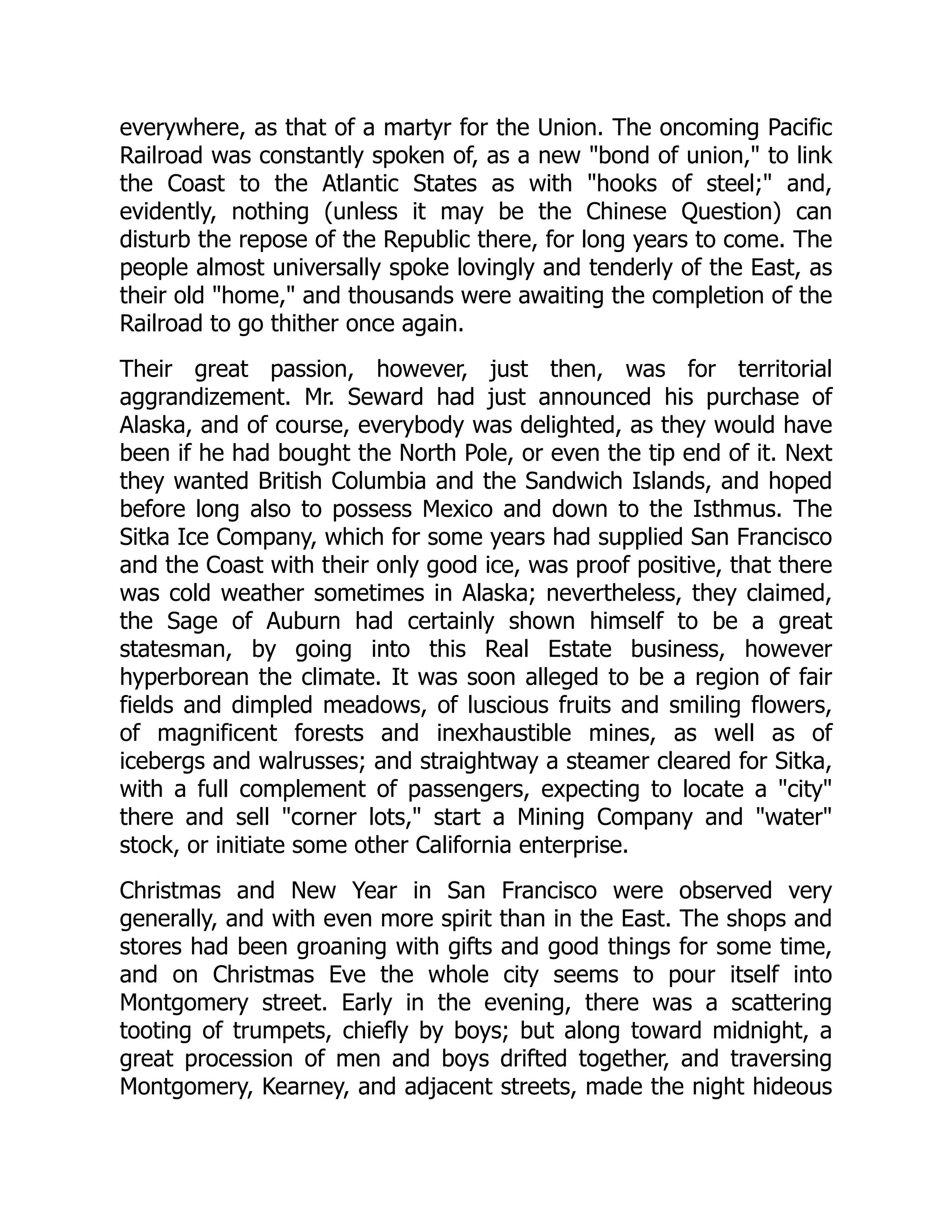 everywhere, as that of a martyr for the Union. The oncoming Pacific Railroad was constantly spoken of, as a new "bond of union," to link the Coast to the Atlantic States as with "hooks of steel;" and, evidently, nothing (unless it may be the Chinese Question) can disturb the repose of the Republic there, for long years to come. The people almost universally spoke lovingly and tenderly of the East, as their old "home," and thousands were awaiting the completion of the Railroad to go thither once again. Their great passion, however, just then, was for territorial aggrandizement. Mr. Seward had just announced his purchase of Alaska, and of course, everybody was delighted, as they would have been if he had bought the North Pole, or even the tip end of it. Next they wanted British Columbia and the Sandwich Islands, and hoped before long also to possess Mexico and down to the Isthmus. The Sitka Ice Company, which for some years had supplied San Francisco and the Coast with their only good ice, was proof positive, that there was cold weather sometimes in Alaska; nevertheless, they claimed, the Sage of Auburn had certainly shown himself to be a great statesman, by going into this Real Estate business, however hyperborean the climate. It was soon alleged to be a region of fair fields and dimpled meadows, of luscious fruits and smiling flowers, of magnificent forests and inexhaustible mines, as well as of icebergs and walrusses; and straightway a steamer cleared for Sitka, with a full complement of passengers, expecting to locate a "city" there and sell "corner lots," start a Mining Company and "water" stock, or initiate some other California enterprise. Christmas and New Year in San Francisco were observed very generally, and with even more spirit than in the East. The shops and stores had been groaning with gifts and good things for some time, and on Christmas Eve the whole city seems to pour itself into Montgomery street. Early in the evening, there was a scattering tooting of trumpets, chiefly by boys; but along toward midnight, a great procession of men and boys drifted together, and traversing Montgomery, Kearney, and adjacent streets, made the night hideous 