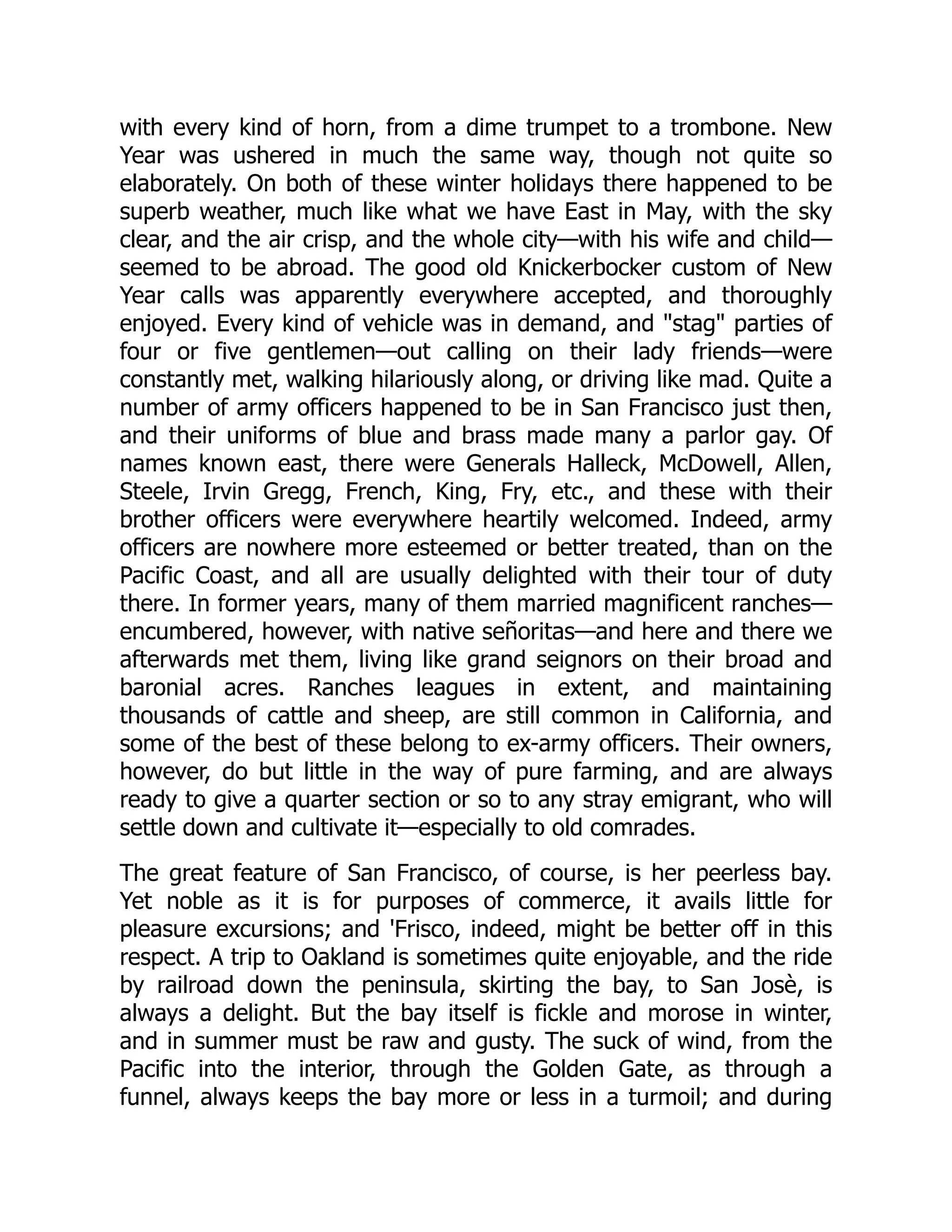 with every kind of horn, from a dime trumpet to a trombone. New Year was ushered in much the same way, though not quite so elaborately. On both of these winter holidays there happened to be superb weather, much like what we have East in May, with the sky clear, and the air crisp, and the whole city—with his wife and child— seemed to be abroad. The good old Knickerbocker custom of New Year calls was apparently everywhere accepted, and thoroughly enjoyed. Every kind of vehicle was in demand, and "stag" parties of four or five gentlemen—out calling on their lady friends—were constantly met, walking hilariously along, or driving like mad. Quite a number of army officers happened to be in San Francisco just then, and their uniforms of blue and brass made many a parlor gay. Of names known east, there were Generals Halleck, McDowell, Allen, Steele, Irvin Gregg, French, King, Fry, etc., and these with their brother officers were everywhere heartily welcomed. Indeed, army officers are nowhere more esteemed or better treated, than on the Pacific Coast, and all are usually delighted with their tour of duty there. In former years, many of them married magnificent ranches— encumbered, however, with native señoritas—and here and there we afterwards met them, living like grand seignors on their broad and baronial acres. Ranches leagues in extent, and maintaining thousands of cattle and sheep, are still common in California, and some of the best of these belong to ex-army officers. Their owners, however, do but little in the way of pure farming, and are always ready to give a quarter section or so to any stray emigrant, who will settle down and cultivate it—especially to old comrades. The great feature of San Francisco, of course, is her peerless bay. Yet noble as it is for purposes of commerce, it avails little for pleasure excursions; and 'Frisco, indeed, might be better off in this respect. A trip to Oakland is sometimes quite enjoyable, and the ride by railroad down the peninsula, skirting the bay, to San Josè, is always a delight. But the bay itself is fickle and morose in winter, and in summer must be raw and gusty. The suck of wind, from the Pacific into the interior, through the Golden Gate, as through a funnel, always keeps the bay more or less in a turmoil; and during 