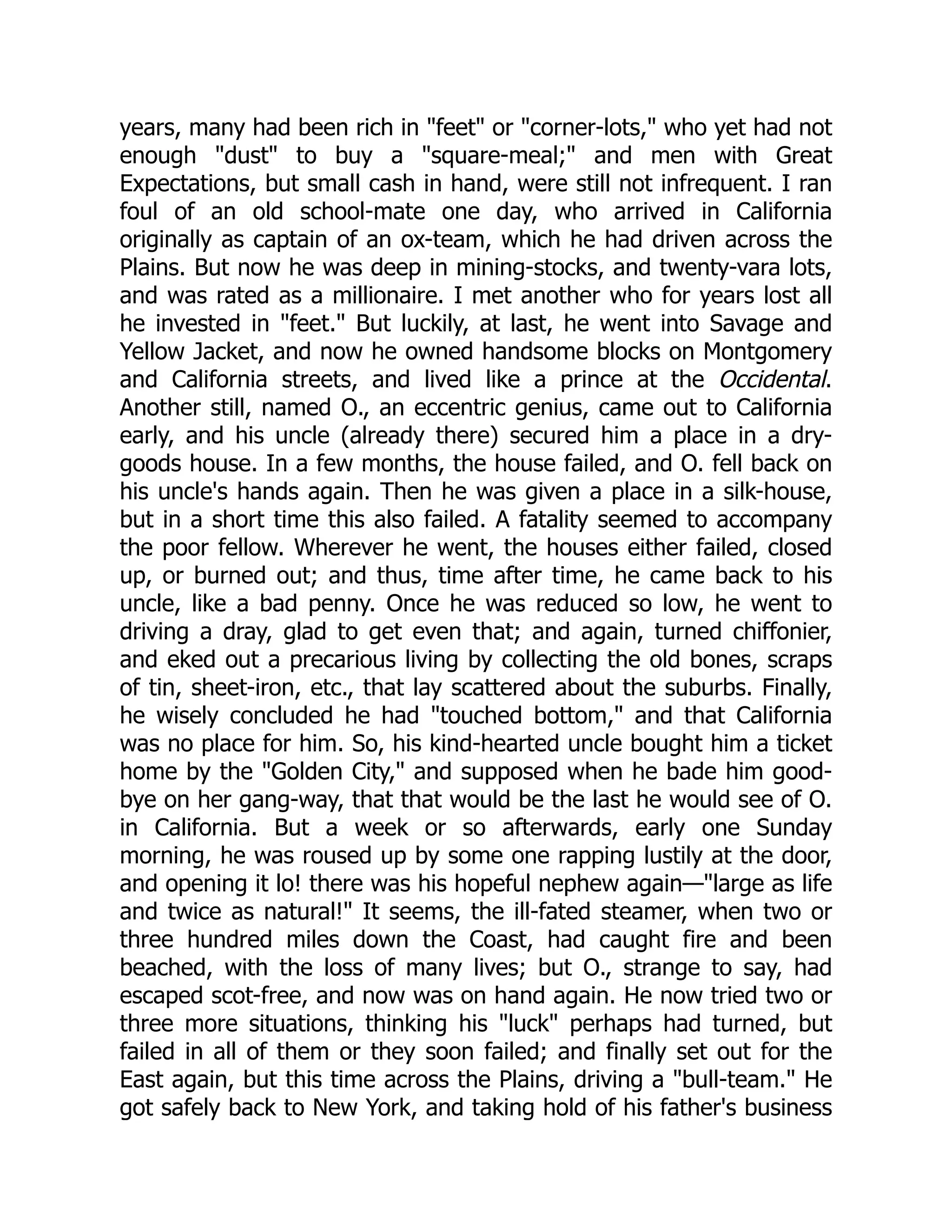 years, many had been rich in "feet" or "corner-lots," who yet had not enough "dust" to buy a "square-meal;" and men with Great Expectations, but small cash in hand, were still not infrequent. I ran foul of an old school-mate one day, who arrived in California originally as captain of an ox-team, which he had driven across the Plains. But now he was deep in mining-stocks, and twenty-vara lots, and was rated as a millionaire. I met another who for years lost all he invested in "feet." But luckily, at last, he went into Savage and Yellow Jacket, and now he owned handsome blocks on Montgomery and California streets, and lived like a prince at the Occidental. Another still, named O., an eccentric genius, came out to California early, and his uncle (already there) secured him a place in a dry- goods house. In a few months, the house failed, and O. fell back on his uncle's hands again. Then he was given a place in a silk-house, but in a short time this also failed. A fatality seemed to accompany the poor fellow. Wherever he went, the houses either failed, closed up, or burned out; and thus, time after time, he came back to his uncle, like a bad penny. Once he was reduced so low, he went to driving a dray, glad to get even that; and again, turned chiffonier, and eked out a precarious living by collecting the old bones, scraps of tin, sheet-iron, etc., that lay scattered about the suburbs. Finally, he wisely concluded he had "touched bottom," and that California was no place for him. So, his kind-hearted uncle bought him a ticket home by the "Golden City," and supposed when he bade him good- bye on her gang-way, that that would be the last he would see of O. in California. But a week or so afterwards, early one Sunday morning, he was roused up by some one rapping lustily at the door, and opening it lo! there was his hopeful nephew again—"large as life and twice as natural!" It seems, the ill-fated steamer, when two or three hundred miles down the Coast, had caught fire and been beached, with the loss of many lives; but O., strange to say, had escaped scot-free, and now was on hand again. He now tried two or three more situations, thinking his "luck" perhaps had turned, but failed in all of them or they soon failed; and finally set out for the East again, but this time across the Plains, driving a "bull-team." He got safely back to New York, and taking hold of his father's business 