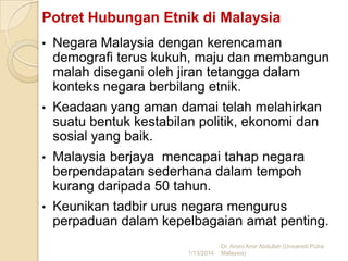 Potret Hubungan Etnik di Malaysia
•

Negara Malaysia dengan kerencaman
demografi terus kukuh, maju dan membangun
malah disegani oleh jiran tetangga dalam
konteks negara berbilang etnik.

•

Keadaan yang aman damai telah melahirkan
suatu bentuk kestabilan politik, ekonomi dan
sosial yang baik.

•

Malaysia berjaya mencapai tahap negara
berpendapatan sederhana dalam tempoh
kurang daripada 50 tahun.

•

Keunikan tadbir urus negara mengurus
perpaduan dalam kepelbagaian amat penting.
1/13/2014

Dr. Amini Amir Abdullah (Universiti Putra
Malaysia)

 