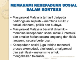 Masyarakat Malaysia terhasil daripada
perkongsian sejarah – membina struktur
sosial, ekonomi, politik dan budaya.
 Masyarakat Malaysia bersifat dinamik –
membina kesepaduan sosial melalui interaksi
dan amalan harian secara langsung dan tidak
langsung secara berterusan.
 Kesepaduan sosial juga terbina menerusi
proses akomodasi, akulturasi, amalgamasi
dan asimilasi – mekanisme untuk
Dr. Amini Amir Abdullah (Universiti Putra
mengekalkan toleransi.
1/13/2014 Malaysia)


 