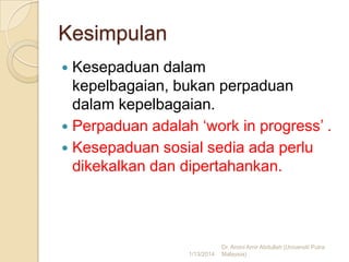 Kesimpulan
Kesepaduan dalam
kepelbagaian, bukan perpaduan
dalam kepelbagaian.
 Perpaduan adalah ‘work in progress’ .
 Kesepaduan sosial sedia ada perlu
dikekalkan dan dipertahankan.


1/13/2014

Dr. Amini Amir Abdullah (Universiti Putra
Malaysia)

 