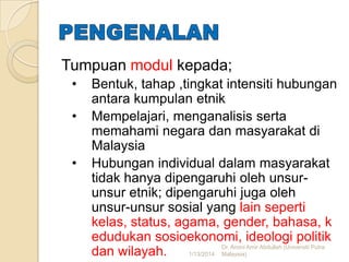 Tumpuan modul kepada;
•
•
•

Bentuk, tahap ,tingkat intensiti hubungan
antara kumpulan etnik
Mempelajari, menganalisis serta
memahami negara dan masyarakat di
Malaysia
Hubungan individual dalam masyarakat
tidak hanya dipengaruhi oleh unsurunsur etnik; dipengaruhi juga oleh
unsur-unsur sosial yang lain seperti
kelas, status, agama, gender, bahasa, k
edudukan sosioekonomi, ideologi politik
Dr. Amini Amir Abdullah (Universiti Putra
dan wilayah.
1/13/2014 Malaysia)

 