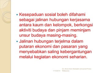 Kesepaduan sosial boleh difahami
sebagai jalinan hubungan kerjasama
antara kaum dan kelompok, berkongsi
aktiviti budaya dan pinjam meminjam
unsur budaya masing-masing.
 Jalinan hubungan terjelma dalam
putaran ekonomi dan pasaran yang
menyebabkan saling kebergantungan
melalui kegiatan ekonomi seharian.


1/13/2014

Dr. Amini Amir Abdullah (Universiti Putra
Malaysia)

 