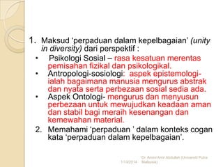 1. Maksud ‘perpaduan dalam kepelbagaian’ (unity
in diversity) dari perspektif :
• Psikologi Sosial – rasa kesatuan merentas
pemisahan fizikal dan psikologikal.
• Antropologi-sosiologi: aspek epistemologiialah bagaimana manusia mengurus abstrak
dan nyata serta perbezaan sosial sedia ada.
• Aspek Ontologi- mengurus dan menyusun
perbezaan untuk mewujudkan keadaan aman
dan stabil bagi meraih kesenangan dan
kemewahan material.
2. Memahami ‘perpaduan ’ dalam konteks cogan
kata ‘perpaduan dalam kepelbagaian’.
1/13/2014

Dr. Amini Amir Abdullah (Universiti Putra
Malaysia)

 