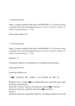 11/25/2019 Print
https://content.ashford.edu/print/AUBUS650.13.1?sections=fron
t_matter,ch11,ch11introduction,sec11.1,sec11.2,sec11.3,sec11.4
,sec11.5,ch11conclu… 1/26
Processing math: 0%
11/25/2019 Print
https://content.ashford.edu/print/AUBUS650.13.1?sections=fron
t_matter,ch11,ch11introduction,sec11.1,sec11.2,sec11.3,sec11.4
,sec11.5,ch11conclu… 2/26
Chapter 11
Financial Analysis: Evaluation of Corporate Performance
Associated Press
Learning Objectives
A�er studying this chapter, you should be able to:
Explain who a corpora�on's stakeholders are and how they each
evaluate performance.
Describe various sources of financial informa�on used in
financial analysis, and the characteris�cs of these
sources.
Perform financial statement analysis, including analysis of trend
 