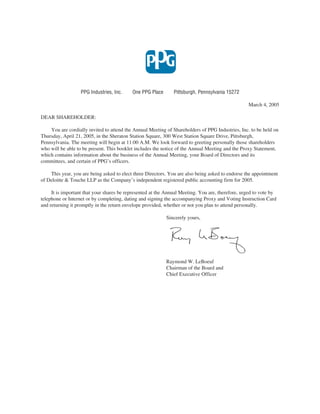 PPG Industries, Inc.    One PPG Place       Pittsburgh, Pennsylvania 15272

                                                                                                  March 4, 2005

DEAR SHAREHOLDER:

    You are cordially invited to attend the Annual Meeting of Shareholders of PPG Industries, Inc. to be held on
Thursday, April 21, 2005, in the Sheraton Station Square, 300 West Station Square Drive, Pittsburgh,
Pennsylvania. The meeting will begin at 11:00 A.M. We look forward to greeting personally those shareholders
who will be able to be present. This booklet includes the notice of the Annual Meeting and the Proxy Statement,
which contains information about the business of the Annual Meeting, your Board of Directors and its
committees, and certain of PPG’s officers.

    This year, you are being asked to elect three Directors. You are also being asked to endorse the appointment
of Deloitte & Touche LLP as the Company’s independent registered public accounting firm for 2005.

     It is important that your shares be represented at the Annual Meeting. You are, therefore, urged to vote by
telephone or Internet or by completing, dating and signing the accompanying Proxy and Voting Instruction Card
and returning it promptly in the return envelope provided, whether or not you plan to attend personally.

                                                           Sincerely yours,




                                                           Raymond W. LeBoeuf
                                                           Chairman of the Board and
                                                           Chief Executive Officer
 