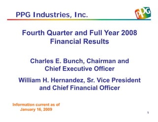 PPG Industries, Inc.

    Fourth Quarter and Full Year 2008
            Financial Results

         Charles E. Bunch, Chairman and
             Chief Executive Officer
   William H. Hernandez, Sr. Vice President
          and Chief Financial Officer

Information current as of
    January 16, 2009
                                              1
 