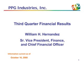 PPG Industries, Inc.



      Third Quarter Financial Results

                   William H. Hernandez
             Sr. Vice President, Finance,
             and Chief Financial Officer

Information current as of
   October 16, 2008
                                            1
 