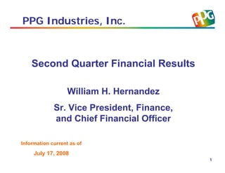 PPG Industries, Inc.



    Second Quarter Financial Results

                   William H. Hernandez
             Sr. Vice President, Finance,
             and Chief Financial Officer

Information current as of
     July 17, 2008
                                            1
 