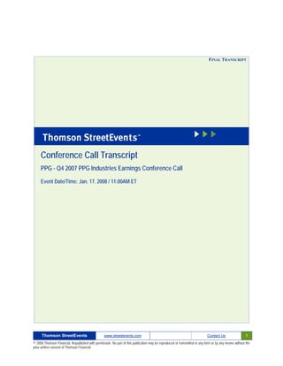 FINAL TRANSCRIPT




     Conference Call Transcript
     PPG - Q4 2007 PPG Industries Earnings Conference Call

     Event Date/Time: Jan. 17. 2008 / 11:00AM ET




      Thomson StreetEvents                                                                                                                              1
                                                  www.streetevents.com                                                      Contact Us

© 2008 Thomson Financial. Republished with permission. No part of this publication may be reproduced or transmitted in any form or by any means without the
prior written consent of Thomson Financial.
 