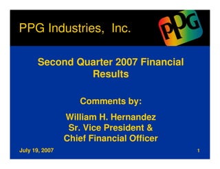 PPG Industries, Inc.

      Second Quarter 2007 Financial
               Results

                   Comments by:
                William H. Hernandez
                 Sr. Vice President &
                Chief Financial Officer
July 19, 2007                             1
 