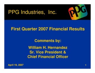 PPG Industries, Inc.


  First Quarter 2007 Financial Results

                    Comments by:
                 William H. Hernandez
                  Sr. Vice President &
                 Chief Financial Officer

April 19, 2007                             1
 