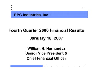 1



  PPG Industries, Inc.



Fourth Quarter 2006 Financial Results
          January 18, 2007

         William H. Hernandez
        Senior Vice President &
         Chief Financial Officer
 