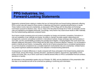 1


   PPG Industries, Inc.
   Forward-Looking Statements
Statements contained herein relating to matters that are not historical facts are forward-looking statements reflecting
PPG’s current view with respect to future events or objectives and financial or operational performance or results.
These matters involve risks and uncertainties, as discussed in PPG’s filings with the Securities and Exchange
Commission pursuant to Sections 13(a), 13(c) or 15(d) of the Securities Exchange Act of 1934, as amended, and the
rules and regulations promulgated thereunder. Accordingly, many factors may cause actual results to differ materially
from the forward-looking statements contained herein.

Such factors include increasing price and product competition by foreign and domestic competitors, fluctuations in
cost and availability of raw materials and energy, the ability to maintain favorable supplier relationships and
arrangements, economic and political conditions in international markets, foreign exchange rates and fluctuations in
such rates, and the unpredictability of existing and possible future litigation, including litigation that could result if the
asbestos settlement discussed in PPG's filings with the SEC does not become effective. However, it is not possible to
predict or identify all such factors. Consequently, while the list of factors presented here is considered representative,
no such list should be considered to be a complete statement of all potential risks and uncertainties. Unlisted factors
may present significant additional obstacles to the realization of forward-looking statements.

Consequences of material differences in results compared with those anticipated in the forward-looking statements
could include, among other things, business disruption, operational problems, financial loss, legal liability to third
parties and similar risks, any of which could have a material adverse effect on PPG’s consolidated financial condition,
operations or liquidity.

All information in this presentation speaks only as of October 19, 2006, and any distribution of this presentation after
that date is not intended and will not be construed as updating or confirming such information.
 