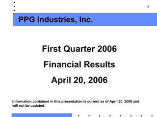 1



   PPG Industries, Inc.


                  First Quarter 2006
                   Financial Results
                       April 20, 2006

Information contained in this presentation is current as of April 20, 2006 and
will not be updated.
 