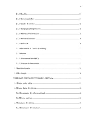 10
2.1.12 Eslabón....................................................................................................................24
2.1.13 Espacio de trabajo ...................................................................................................24
2.1.14 Grados de libertad ...................................................................................................25
2.1.15 Lenguaje de Programación......................................................................................25
2.1.16 Matriz de transformación ........................................................................................25
2.1.17 Modelo Cinemático.................................................................................................26
2.1.18 Motor DC ................................................................................................................26
2.1.19 Parámetros de Denavit-Hartenberg.........................................................................27
2.1.20 Sensor......................................................................................................................27
2.1.21 Sistema de Control (SC)..........................................................................................27
2.1.22 Sistemas de Transmisión.........................................................................................27
2.2 Revisión literaria..............................................................................................................28
2.3 Metodología.....................................................................................................................30
CAPÍTULO 3: DISEÑO MECÁNICO DEL SISTEMA ..........................................................31
3.1 Diseño básico inicial........................................................................................................31
3.2 Diseño digital del sistema................................................................................................32
3.2.1 Presentación del software utilizado...........................................................................32
3.2.2 Diseño realizado........................................................................................................32
3.3 Simulación del sistema ....................................................................................................35
3.3.1 Presentación del simulador........................................................................................35
 