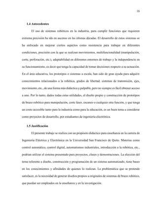 16
1.4 Antecedentes
El uso de sistemas robóticos en la industria, para cumplir funciones que requieren
extrema precisión ha ido en ascenso en las últimas décadas. El desarrollo de estos sistemas se
ha enfocado en mejorar ciertos aspectos como resistencia para trabajar en diferentes
condiciones, precisión con la que se realizan movimientos, multifuncionalidad (manipulación,
corte, perforación, etc.), adaptabilidad en diferentes entornos de trabajo y la independencia en
su funcionamiento, es decir que tenga la capacidad de tomar decisiones respecto a su actuación.
En el área educativa, los prototipos o sistemas a escala, han sido de gran ayuda para adquirir
conocimientos relacionados a la robótica, grados de libertad, sistemas de transmisión, ejes,
movimiento, etc., de una forma más didáctica y palpable, pero no siempre es fácil obtener acceso
a uno. Por lo tanto, dados todas estas utilidades, el diseño propio y construcción de prototipos
de brazo robótico para manipulación, corte láser, escaneo o cualquier otra función, y que tenga
un costo accesible tanto para la industria como para la educación, es un buen tema a considerar
como proyectos de desarrollo, por estudiantes de ingeniería electrónica.
1.5 Justificación
El presente trabajo se realiza con un propósito didáctico para enseñanza en la carrera de
Ingeniería Eléctrica y Electrónica en la Universidad San Francisco de Quito. Materias como
control automático, control digital, automatismos industriales, introducción a la robótica, etc.,
podrían utilizar el sistema presentado para proyectos, clases y demostraciones. La elección del
tema referente a diseño, construcción y programación de un sistema automatizado, tiene bases
en los conocimientos y afinidades de quienes lo realizan. La problemática que se pretende
satisfacer, es la necesidad de generar diseños propios u originales de sistemas de brazo robótico,
que puedan ser empleados en la enseñanza y en la investigación.
 