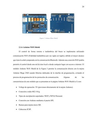 20
Figura 2. Arduino Motor Shield
2.1.6 Arduino WiFi Shield
El control de forma remota o inalámbrica del brazo se implementa utilizando
comunicación WiFi (Fidelidad inalámbrica por sus siglas en inglés), debido al mayor alcance
que tiene la señal comparada con la comunicación Bluetooth. Además una conexión WiFi podría
permitir el control desde una red de área local o desde cualquier lugar con acceso a internet. El
módulo Arduino WiFi Shield de la Figura 3 permite la comunicación directa con la tarjeta
Arduino Mega 2560 usando librerías dedicadas de la interfaz de programación, evitando el
proceso de programación de los protocolos de comunicación. Algunas de las
características de este módulo que se presentan en la página Arduino WiFi Shield (s.f.) son:
 Voltaje de operación: 5V (provienen directamente de la tarjeta Arduino).
 Conexión a redes 802.11b/g.
 Tipos de encriptación soportados: WEP y WPA2 Personal.
 Conexión con Arduino mediante el puerto SPI.
 Ranura para tarjeta micro SD.
 Cabeceras ICSP.
 
