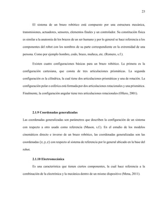 23
El sistema de un brazo robótico está compuesto por una estructura mecánica,
transmisiones, actuadores, sensores, elementos finales y un controlador. Su constitución física
es similar a la anatomía de los brazos de un ser humano y por lo general se hace referencia a los
componentes del robot con los nombres de su parte correspondiente en la extremidad de una
persona. Como por ejemplo hombro, codo, brazo, muñeca, etc. (Romero, s.f.).
Existen cuatro configuraciones básicas para un brazo robótico. La primera es la
configuración cartesiana, que consta de tres articulaciones prismáticas. La segunda
configuración es la cilíndrica, la cual tiene dos articulaciones prismáticas y una de rotación. La
configuración polar o esférica está formada por dos articulaciones rotacionales y una prismática.
Finalmente, la configuración angular tiene tres articulaciones rotacionales (Ollero, 2001).
2.1.9 Coordenadas generalizadas
Las coordenadas generalizadas son parámetros que describen la configuración de un sistema
con respecto a otro usado como referencia (Mason, s.f.). En el estudio de los modelos
cinemáticos directo e inverso de un brazo robótico, las coordenadas generalizadas son las
coordenadas (𝑥, 𝑦, 𝑧) con respecto al sistema de referencia por lo general ubicado en la base del
robot.
2.1.10 Electromecánica
Es una característica que tienen ciertos componentes, la cual hace referencia a la
combinación de la electrónica y la mecánica dentro de un mismo dispositivo (Mena, 2011).
 