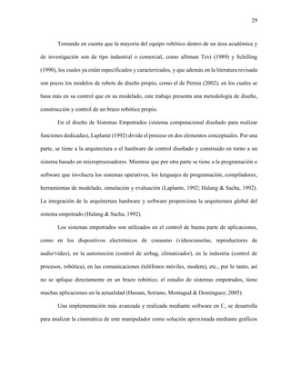 29
Tomando en cuenta que la mayoría del equipo robótico dentro de un área académica y
de investigación son de tipo industrial o comercial, como afirman Tzvi (1989) y Schilling
(1990), los cuales ya están especificados y caracterizados, y que además en la literatura revisada
son pocos los modelos de robots de diseño propio, como el de Pernia (2002), en los cuales se
basa más en su control que en su modelado, este trabajo presenta una metodología de diseño,
construcción y control de un brazo robótico propio.
En el diseño de Sistemas Empotrados (sistema computacional diseñado para realizar
funciones dedicadas), Laplante (1992) divide el proceso en dos elementos conceptuales. Por una
parte, se tiene a la arquitectura o el hardware de control diseñado y construido en torno a un
sistema basado en microprocesadores. Mientras que por otra parte se tiene a la programación o
software que involucra los sistemas operativos, los lenguajes de programación, compiladores,
herramientas de modelado, simulación y evaluación (Laplante, 1992; Halang & Sacha, 1992).
La integración de la arquitectura hardware y software proporciona la arquitectura global del
sistema empotrado (Halang & Sacha, 1992).
Los sistemas empotrados son utilizados en el control de buena parte de aplicaciones,
como en los dispositivos electrónicos de consumo (videoconsolas, reproductores de
audio/vídeo), en la automoción (control de airbag, climatizador), en la industria (control de
procesos, robótica), en las comunicaciones (teléfonos móviles, modem), etc., por lo tanto, así
no se aplique directamente en un brazo robótico, el estudio de sistemas empotrados, tiene
muchas aplicaciones en la actualidad (Hassan, Soriano, Montagud & Domínguez, 2005).
Una implementación más avanzada y realizada mediante software en C, se desarrolla
para analizar la cinemática de este manipulador como solución aproximada mediante gráficos
 