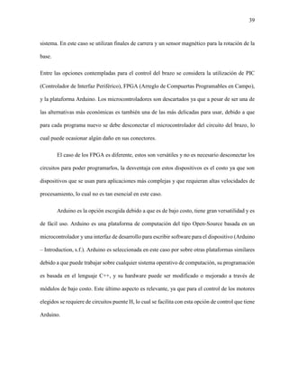 39
sistema. En este caso se utilizan finales de carrera y un sensor magnético para la rotación de la
base.
Entre las opciones contempladas para el control del brazo se considera la utilización de PIC
(Controlador de Interfaz Periférico), FPGA (Arreglo de Compuertas Programables en Campo),
y la plataforma Arduino. Los microcontroladores son descartados ya que a pesar de ser una de
las alternativas más económicas es también una de las más delicadas para usar, debido a que
para cada programa nuevo se debe desconectar el microcontrolador del circuito del brazo, lo
cual puede ocasionar algún daño en sus conectores.
El caso de los FPGA es diferente, estos son versátiles y no es necesario desconectar los
circuitos para poder programarlos, la desventaja con estos dispositivos es el costo ya que son
dispositivos que se usan para aplicaciones más complejas y que requieran altas velocidades de
procesamiento, lo cual no es tan esencial en este caso.
Arduino es la opción escogida debido a que es de bajo costo, tiene gran versatilidad y es
de fácil uso. Arduino es una plataforma de computación del tipo Open-Source basada en un
microcontrolador y una interfaz de desarrollo para escribir software para el dispositivo (Arduino
– Introduction, s.f.). Arduino es seleccionada en este caso por sobre otras plataformas similares
debido a que puede trabajar sobre cualquier sistema operativo de computación, su programación
es basada en el lenguaje C++, y su hardware puede ser modificado o mejorado a través de
módulos de bajo costo. Este último aspecto es relevante, ya que para el control de los motores
elegidos se requiere de circuitos puente H, lo cual se facilita con esta opción de control que tiene
Arduino.
 