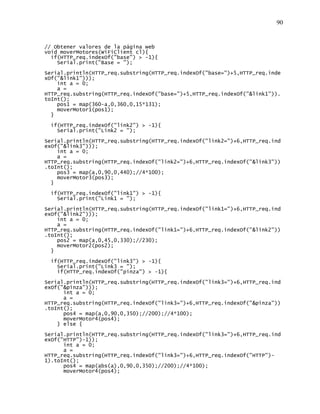 90
// Obtener valores de la página web
void moverMotores(WiFiClient cl){
if(HTTP_req.indexOf("base") > -1){
Serial.print("Base = ");
Serial.println(HTTP_req.substring(HTTP_req.indexOf("base=")+5,HTTP_req.inde
xOf("&link1")));
int a = 0;
a =
HTTP_req.substring(HTTP_req.indexOf("base=")+5,HTTP_req.indexOf("&link1")).
toInt();
pos1 = map(360-a,0,360,0,15*131);
moverMotor1(pos1);
}
if(HTTP_req.indexOf("link2") > -1){
Serial.print("Link2 = ");
Serial.println(HTTP_req.substring(HTTP_req.indexOf("link2=")+6,HTTP_req.ind
exOf("&link3")));
int a = 0;
a =
HTTP_req.substring(HTTP_req.indexOf("link2=")+6,HTTP_req.indexOf("&link3"))
.toInt();
pos3 = map(a,0,90,0,440);//4*100);
moverMotor3(pos3);
}
if(HTTP_req.indexOf("link1") > -1){
Serial.print("Link1 = ");
Serial.println(HTTP_req.substring(HTTP_req.indexOf("link1=")+6,HTTP_req.ind
exOf("&link2")));
int a = 0;
a =
HTTP_req.substring(HTTP_req.indexOf("link1=")+6,HTTP_req.indexOf("&link2"))
.toInt();
pos2 = map(a,0,45,0,330);//230);
moverMotor2(pos2);
}
if(HTTP_req.indexOf("link3") > -1){
Serial.print("Link3 = ");
if(HTTP_req.indexOf("pinza") > -1){
Serial.println(HTTP_req.substring(HTTP_req.indexOf("link3=")+6,HTTP_req.ind
exOf("&pinza")));
int a = 0;
a =
HTTP_req.substring(HTTP_req.indexOf("link3=")+6,HTTP_req.indexOf("&pinza"))
.toInt();
pos4 = map(a,0,90,0,350);//200);//4*100);
moverMotor4(pos4);
} else {
Serial.println(HTTP_req.substring(HTTP_req.indexOf("link3=")+6,HTTP_req.ind
exOf("HTTP")-1));
int a = 0;
a =
HTTP_req.substring(HTTP_req.indexOf("link3=")+6,HTTP_req.indexOf("HTTP")-
1).toInt();
pos4 = map(abs(a),0,90,0,350);//200);//4*100);
moverMotor4(pos4);
 