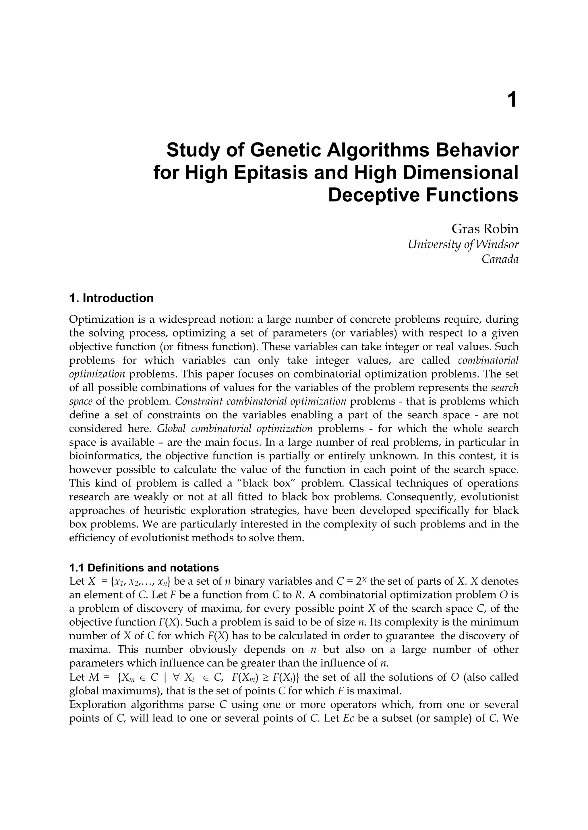 1
Study of Genetic Algorithms Behavior
for High Epitasis and High Dimensional
Deceptive Functions
Gras Robin
University of Windsor
Canada
1. Introduction
Optimization is a widespread notion: a large number of concrete problems require, during
the solving process, optimizing a set of parameters (or variables) with respect to a given
objective function (or fitness function). These variables can take integer or real values. Such
problems for which variables can only take integer values, are called combinatorial
optimization problems. This paper focuses on combinatorial optimization problems. The set
of all possible combinations of values for the variables of the problem represents the search
space of the problem. Constraint combinatorial optimization problems - that is problems which
define a set of constraints on the variables enabling a part of the search space - are not
considered here. Global combinatorial optimization problems - for which the whole search
space is available – are the main focus. In a large number of real problems, in particular in
bioinformatics, the objective function is partially or entirely unknown. In this contest, it is
however possible to calculate the value of the function in each point of the search space.
This kind of problem is called a “black box” problem. Classical techniques of operations
research are weakly or not at all fitted to black box problems. Consequently, evolutionist
approaches of heuristic exploration strategies, have been developed specifically for black
box problems. We are particularly interested in the complexity of such problems and in the
efficiency of evolutionist methods to solve them.
1.1 Definitions and notations
Let X = {x1, x2,…, xn} be a set of n binary variables and C = 2X the set of parts of X. X denotes
an element of C. Let F be a function from C to R. A combinatorial optimization problem O is
a problem of discovery of maxima, for every possible point X of the search space C, of the
objective function F(X). Such a problem is said to be of size n. Its complexity is the minimum
number of X of C for which F(X) has to be calculated in order to guarantee the discovery of
maxima. This number obviously depends on n but also on a large number of other
parameters which influence can be greater than the influence of n.
Let M = {Xm ∈ C | ∀ Xi ∈ C, F(Xm) ≥ F(Xi)} the set of all the solutions of O (also called
global maximums), that is the set of points C for which F is maximal.
Exploration algorithms parse C using one or more operators which, from one or several
points of C, will lead to one or several points of C. Let Ec be a subset (or sample) of C. We
 