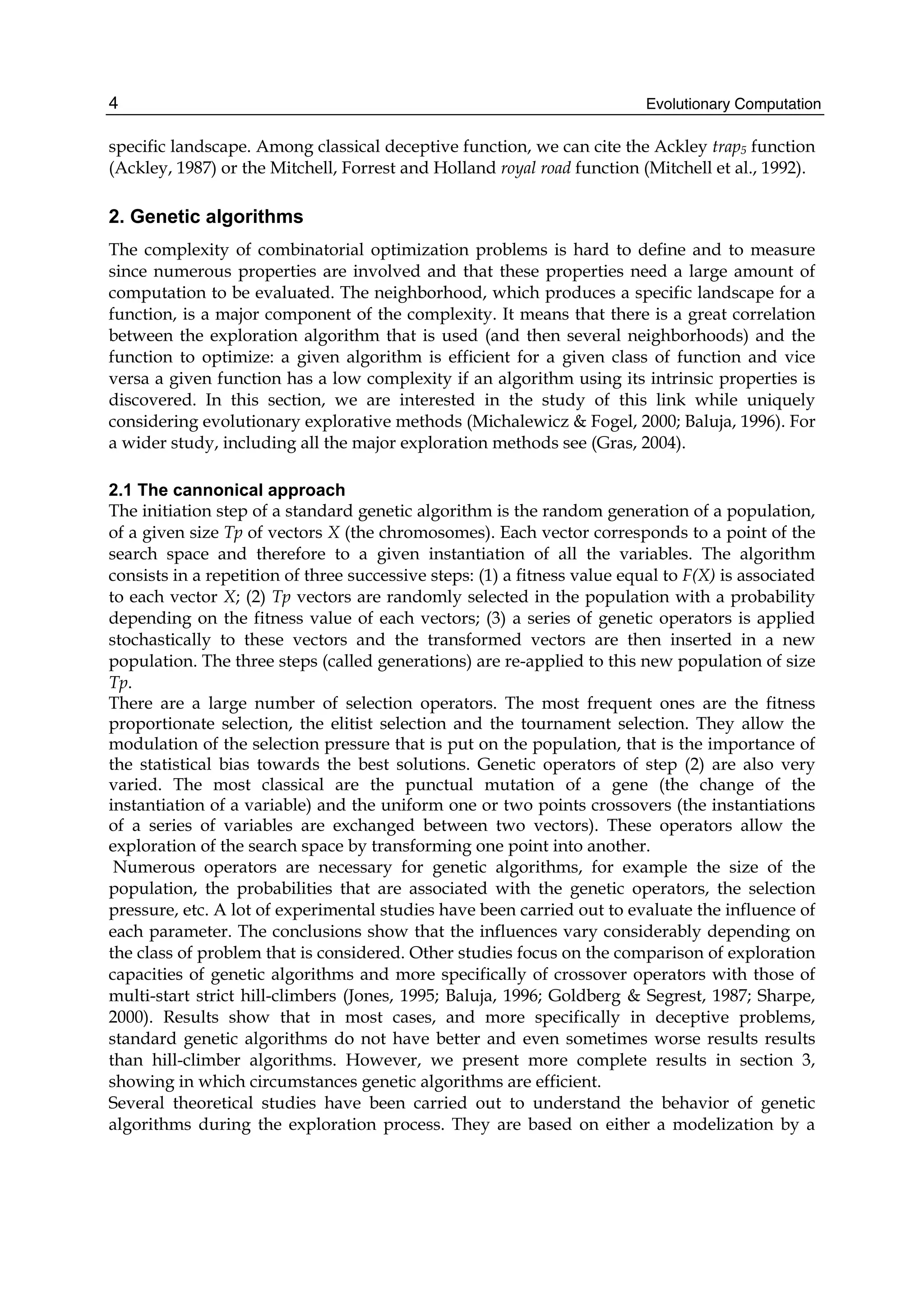 Evolutionary Computation
4
specific landscape. Among classical deceptive function, we can cite the Ackley trap5 function
(Ackley, 1987) or the Mitchell, Forrest and Holland royal road function (Mitchell et al., 1992).
2. Genetic algorithms
The complexity of combinatorial optimization problems is hard to define and to measure
since numerous properties are involved and that these properties need a large amount of
computation to be evaluated. The neighborhood, which produces a specific landscape for a
function, is a major component of the complexity. It means that there is a great correlation
between the exploration algorithm that is used (and then several neighborhoods) and the
function to optimize: a given algorithm is efficient for a given class of function and vice
versa a given function has a low complexity if an algorithm using its intrinsic properties is
discovered. In this section, we are interested in the study of this link while uniquely
considering evolutionary explorative methods (Michalewicz & Fogel, 2000; Baluja, 1996). For
a wider study, including all the major exploration methods see (Gras, 2004).
2.1 The cannonical approach
The initiation step of a standard genetic algorithm is the random generation of a population,
of a given size Tp of vectors X (the chromosomes). Each vector corresponds to a point of the
search space and therefore to a given instantiation of all the variables. The algorithm
consists in a repetition of three successive steps: (1) a fitness value equal to F(X) is associated
to each vector X; (2) Tp vectors are randomly selected in the population with a probability
depending on the fitness value of each vectors; (3) a series of genetic operators is applied
stochastically to these vectors and the transformed vectors are then inserted in a new
population. The three steps (called generations) are re-applied to this new population of size
Tp.
There are a large number of selection operators. The most frequent ones are the fitness
proportionate selection, the elitist selection and the tournament selection. They allow the
modulation of the selection pressure that is put on the population, that is the importance of
the statistical bias towards the best solutions. Genetic operators of step (2) are also very
varied. The most classical are the punctual mutation of a gene (the change of the
instantiation of a variable) and the uniform one or two points crossovers (the instantiations
of a series of variables are exchanged between two vectors). These operators allow the
exploration of the search space by transforming one point into another.
Numerous operators are necessary for genetic algorithms, for example the size of the
population, the probabilities that are associated with the genetic operators, the selection
pressure, etc. A lot of experimental studies have been carried out to evaluate the influence of
each parameter. The conclusions show that the influences vary considerably depending on
the class of problem that is considered. Other studies focus on the comparison of exploration
capacities of genetic algorithms and more specifically of crossover operators with those of
multi-start strict hill-climbers (Jones, 1995; Baluja, 1996; Goldberg & Segrest, 1987; Sharpe,
2000). Results show that in most cases, and more specifically in deceptive problems,
standard genetic algorithms do not have better and even sometimes worse results results
than hill-climber algorithms. However, we present more complete results in section 3,
showing in which circumstances genetic algorithms are efficient.
Several theoretical studies have been carried out to understand the behavior of genetic
algorithms during the exploration process. They are based on either a modelization by a
 
